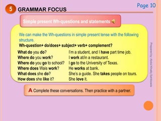 5 GRAMMAR FOCUS
Simple present Wh-questions and statements
We can make the Wh-questions in simple present tense with the following
structure.
Wh-question+ do/does+ subject+ verb+ complement?
What do you do?
Where do you work?
Where do you go to school?
Where does Wais work?
What does she do?
How does she like it?
I’m a student, and I have part time job.
I work at/in a restaurant.
I go to the University of Texas.
He works at bank.
She’s a guide. She takes people on tours.
She love it.
Page 10
A Complete these conversations. Then practice with a partner.
Preparedby:AbdulKhaliqSahibzada
 