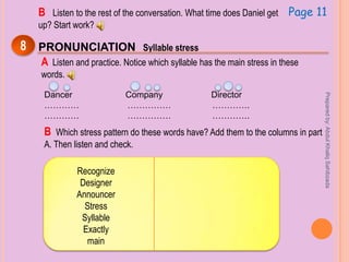 Page 11B Listen to the rest of the conversation. What time does Daniel get
up? Start work?
8 PRONUNCIATION Syllable stress
A Listen and practice. Notice which syllable has the main stress in these
words.
Dancer Company Director
………… …………… ………….
………… …………… ………….
B Which stress pattern do these words have? Add them to the columns in part
A. Then listen and check.
Recognize
Designer
Announcer
Stress
Syllable
Exactly
main
Preparedby:AbdulKhaliqSahibzada
 