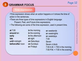 9 GRAMMAR FOCUS
Time expression
•Time expression shows when an action happens or it shows the time of
action in the sentences.
•There are three types of time expressions in English language:
Present, Past, and Future time expressions.
• The following are some of the time expression, used in present time.
at 7:00
around ten
early
late
until midnight
before/after noon
in the morning
in the evening
in the afternoon
at night
on Saturdays
on Sundays
on Fridays
on weekends
on weeknights
on weekdays
7:00
Seven
Seven o’clock
7:00 A.M. = 700 in the morning
7:00 P.M. = 7:00 in the evening
Page 12
Preparedby:AbdulKhaliqSahibzada
 