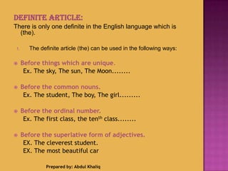 Definite Article:
There is only one definite in the English language which is
(the).
1. The definite article (the) can be used in the following ways:
 Before things which are unique.
Ex. The sky, The sun, The Moon........
 Before the common nouns.
Ex. The student, The boy, The girl.........
 Before the ordinal number.
Ex. The first class, the tenth class........
 Before the superlative form of adjectives.
EX. The cleverest student.
EX. The most beautiful car
Prepared by: Abdul Khaliq
 
