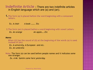 Indefinite Article : There are two indefinite articles
in English language which are (a) and (an).
1.The form (a) is placed before the word beginning with a consonant
letters.
Ex. A chair A book …….. Etc
2.The form (an) is placed before a word beginning with vowel Letters.
Ex. An orange An apple…..Etc
Memo
When (U) has the sound of (U) at the beginning of the words (a) is used
instead of (an).
Ex. A university, A European and etc.
Ex. An umbrella
Note: The form (a) can be used before people names and it indicates some
one stranger.
Ex. A Mr. Samim came here yesterday.
Prepared by: Abdul Khaliq
 