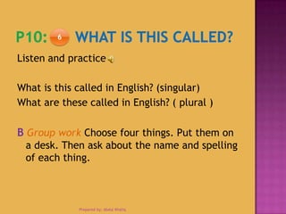 Listen and practice
What is this called in English? (singular)
What are these called in English? ( plural )
B Group work Choose four things. Put them on
a desk. Then ask about the name and spelling
of each thing.
6
Prepared by: Abdul Khaliq
 