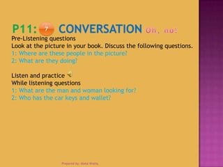7
Prepared by: Abdul Khaliq
Pre-Listening questions
Look at the picture in your book. Discuss the following questions.
1: Where are these people in the picture?
2: What are they doing?
Listen and practice
While listening questions
1: What are the man and woman looking for?
2: Who has the car keys and wallet?
 