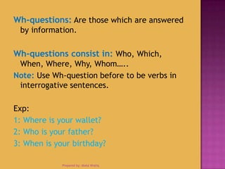 Wh-questions: Are those which are answered
by information.
Wh-questions consist in: Who, Which,
When, Where, Why, Whom…..
Note: Use Wh-question before to be verbs in
interrogative sentences.
Exp:
1: Where is your wallet?
2: Who is your father?
3: When is your birthday?
Prepared by: Abdul Khaliq
 