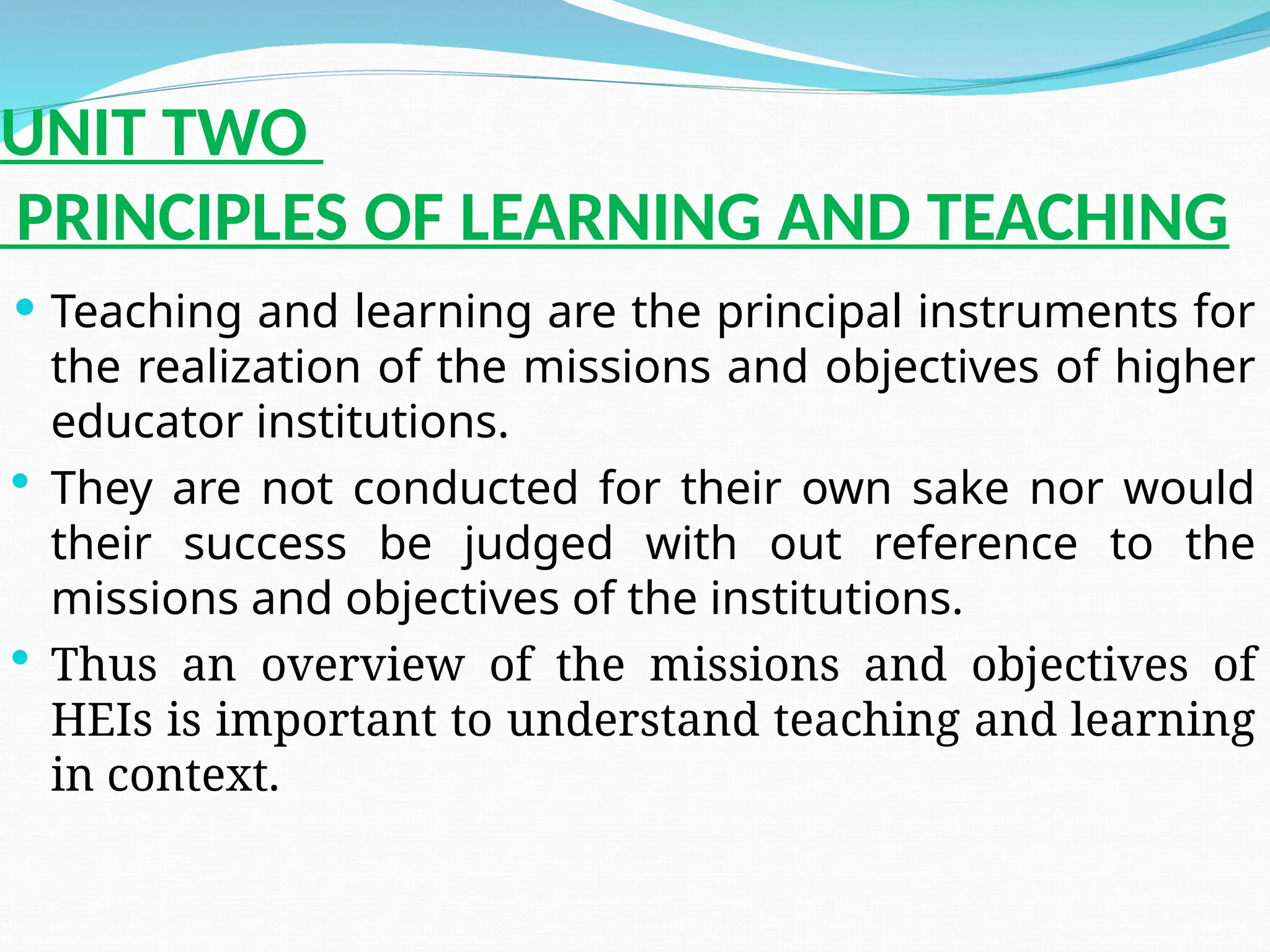 UNIT TWO
PRINCIPLES OF LEARNING AND TEACHING
 Teaching and learning are the principal instruments for
the realization of the missions and objectives of higher
educator institutions.
 They are not conducted for their own sake nor would
their success be judged with out reference to the
missions and objectives of the institutions.
 Thus an overview of the missions and objectives of
HEIs is important to understand teaching and learning
in context.
 