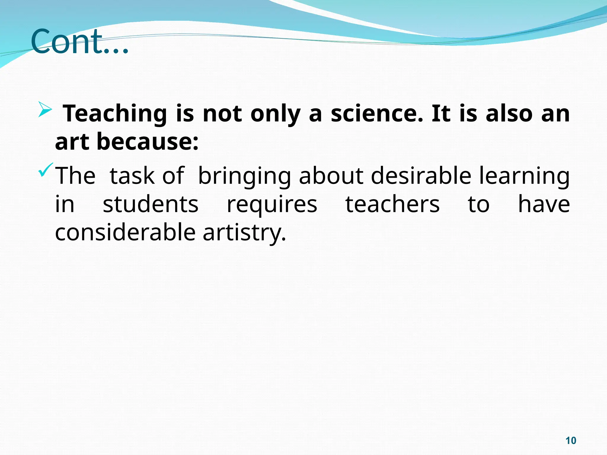 Cont…
 Teaching is not only a science. It is also an
art because:
The task of bringing about desirable learning
in students requires teachers to have
considerable artistry.
10
 