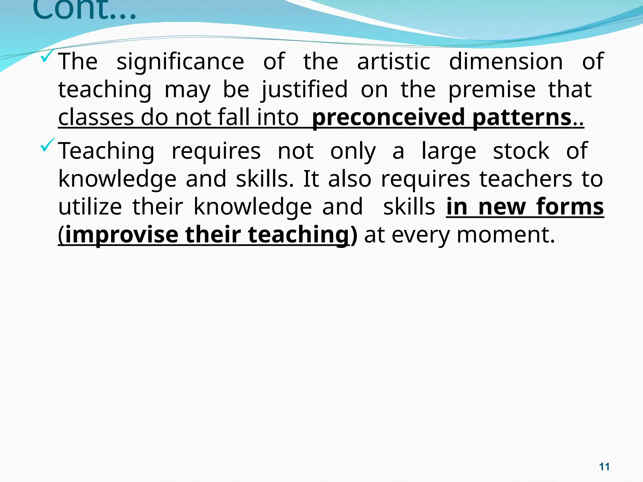 Cont…
The significance of the artistic dimension of
teaching may be justified on the premise that
classes do not fall into preconceived patterns..
Teaching requires not only a large stock of
knowledge and skills. It also requires teachers to
utilize their knowledge and skills in new forms
(improvise their teaching) at every moment.
11
 
