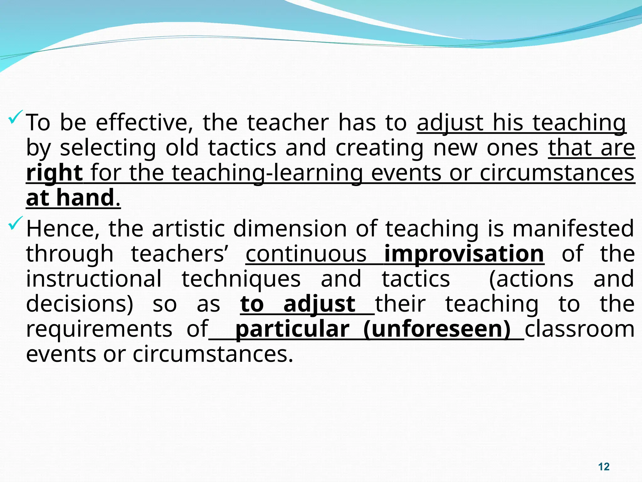 To be effective, the teacher has to adjust his teaching
by selecting old tactics and creating new ones that are
right for the teaching-learning events or circumstances
at hand.
Hence, the artistic dimension of teaching is manifested
through teachers’ continuous improvisation of the
instructional techniques and tactics (actions and
decisions) so as to adjust their teaching to the
requirements of particular (unforeseen) classroom
events or circumstances.
12
 