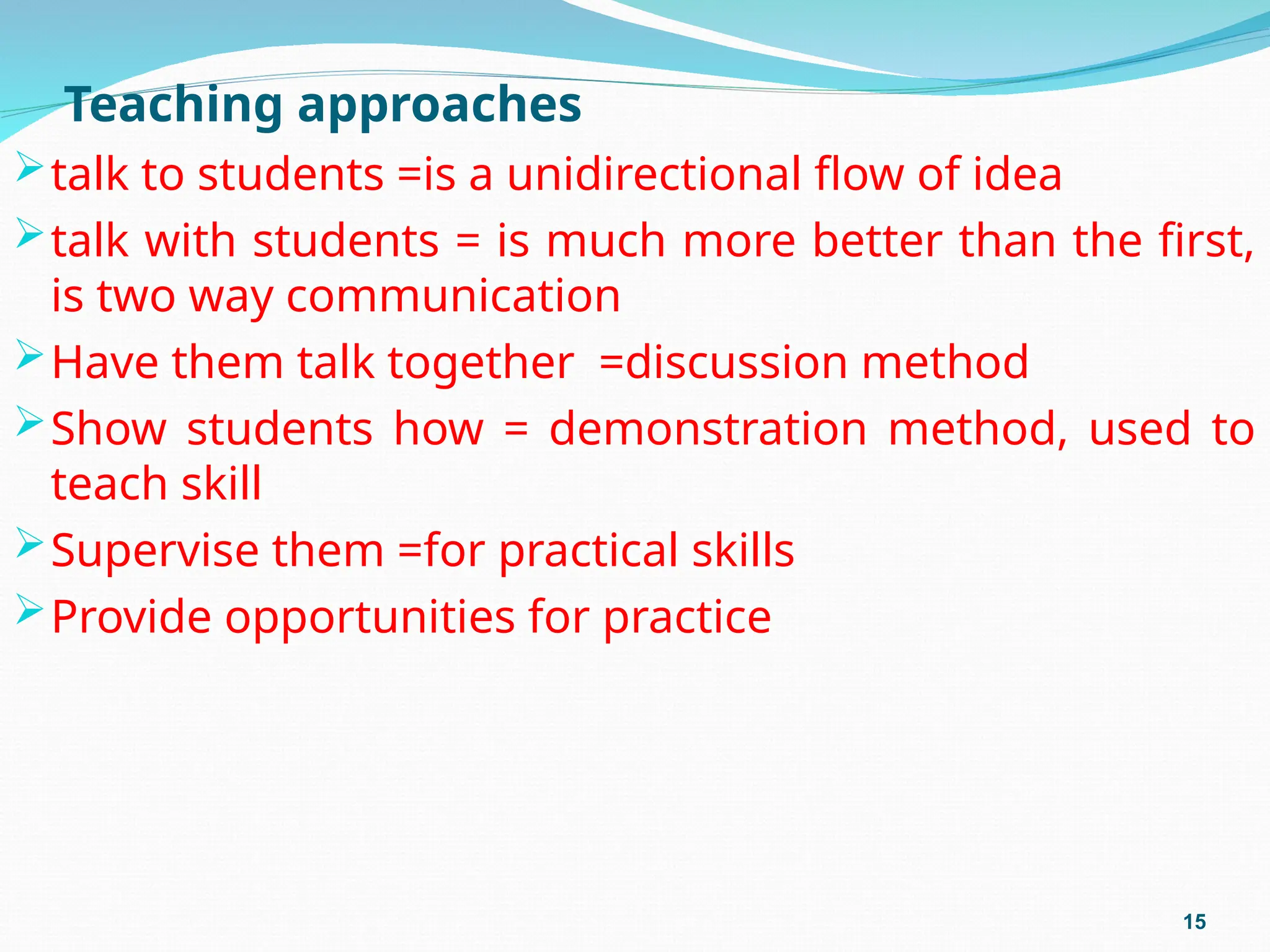 Teaching approaches
talk to students =is a unidirectional flow of idea
talk with students = is much more better than the first,
is two way communication
Have them talk together =discussion method
Show students how = demonstration method, used to
teach skill
Supervise them =for practical skills
Provide opportunities for practice
15
 