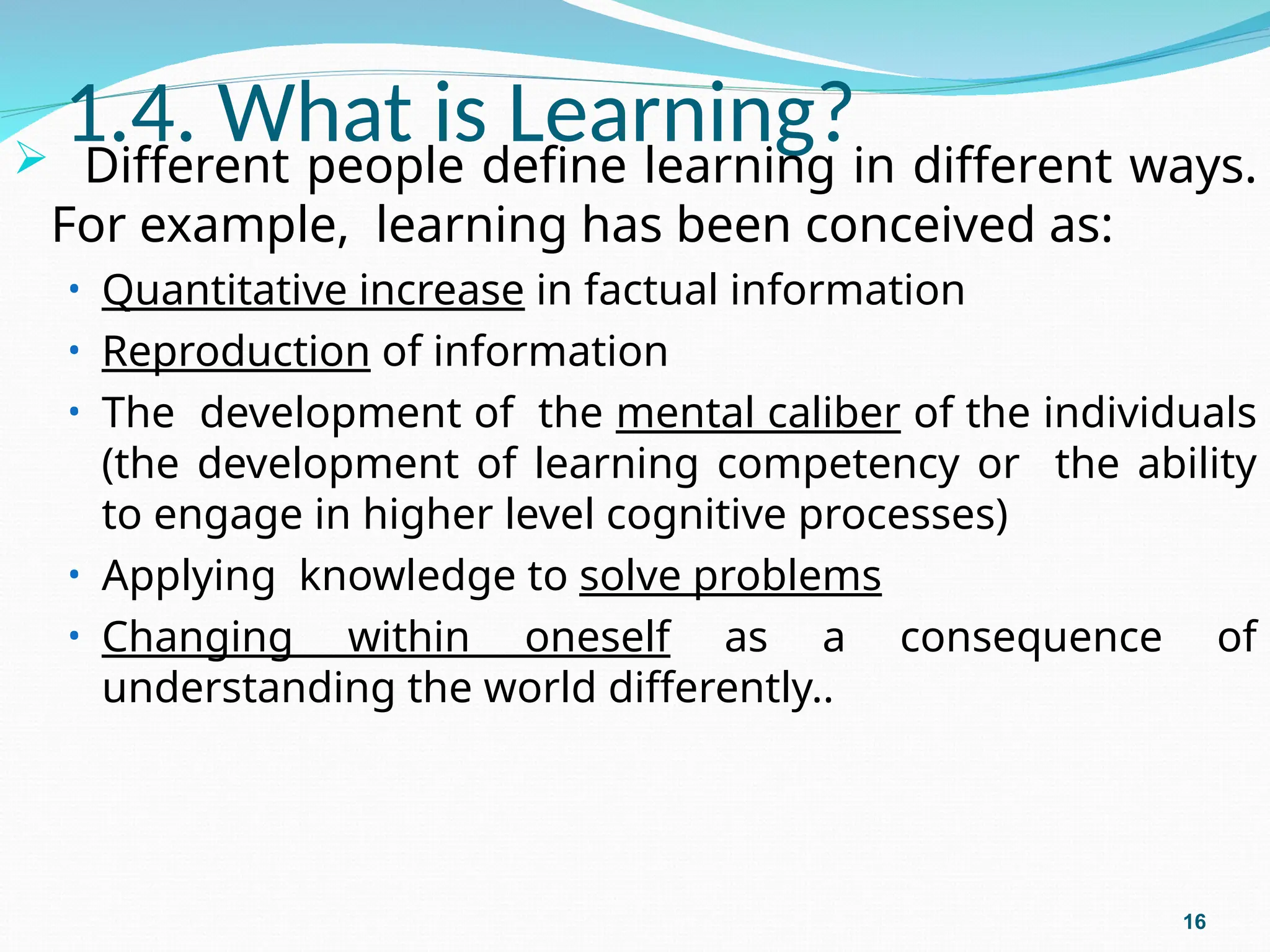 1.4. What is Learning?
 Different people define learning in different ways.
For example, learning has been conceived as:
• Quantitative increase in factual information
• Reproduction of information
• The development of the mental caliber of the individuals
(the development of learning competency or the ability
to engage in higher level cognitive processes)
• Applying knowledge to solve problems
• Changing within oneself as a consequence of
understanding the world differently..
16
 