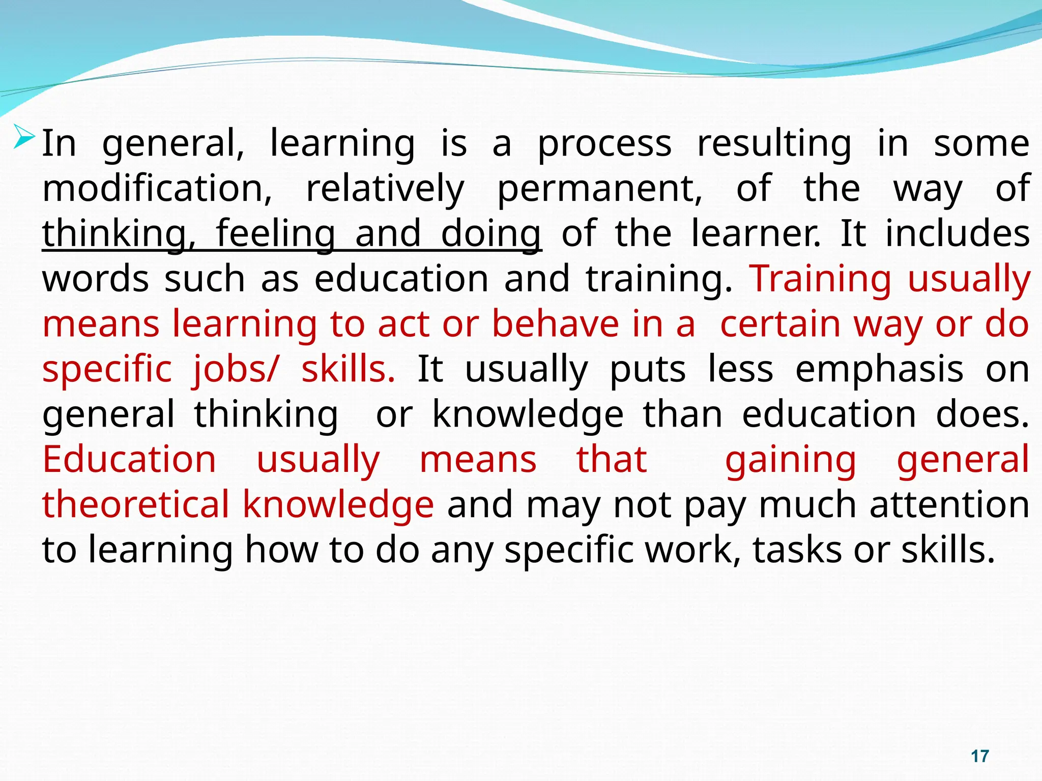 In general, learning is a process resulting in some
modification, relatively permanent, of the way of
thinking, feeling and doing of the learner. It includes
words such as education and training. Training usually
means learning to act or behave in a certain way or do
specific jobs/ skills. It usually puts less emphasis on
general thinking or knowledge than education does.
Education usually means that gaining general
theoretical knowledge and may not pay much attention
to learning how to do any specific work, tasks or skills.
17
 