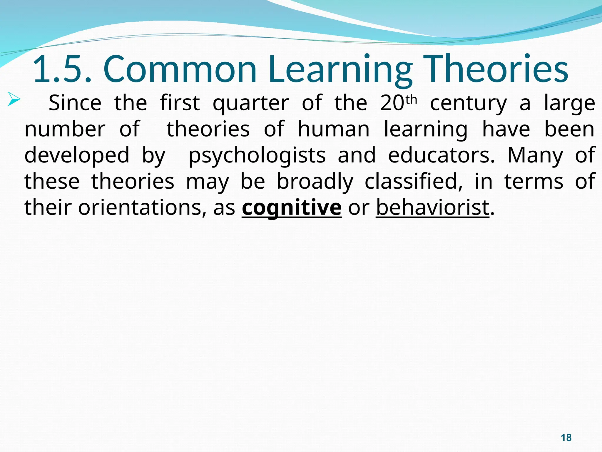1.5. Common Learning Theories
 Since the first quarter of the 20th
century a large
number of theories of human learning have been
developed by psychologists and educators. Many of
these theories may be broadly classified, in terms of
their orientations, as cognitive or behaviorist.
18
 