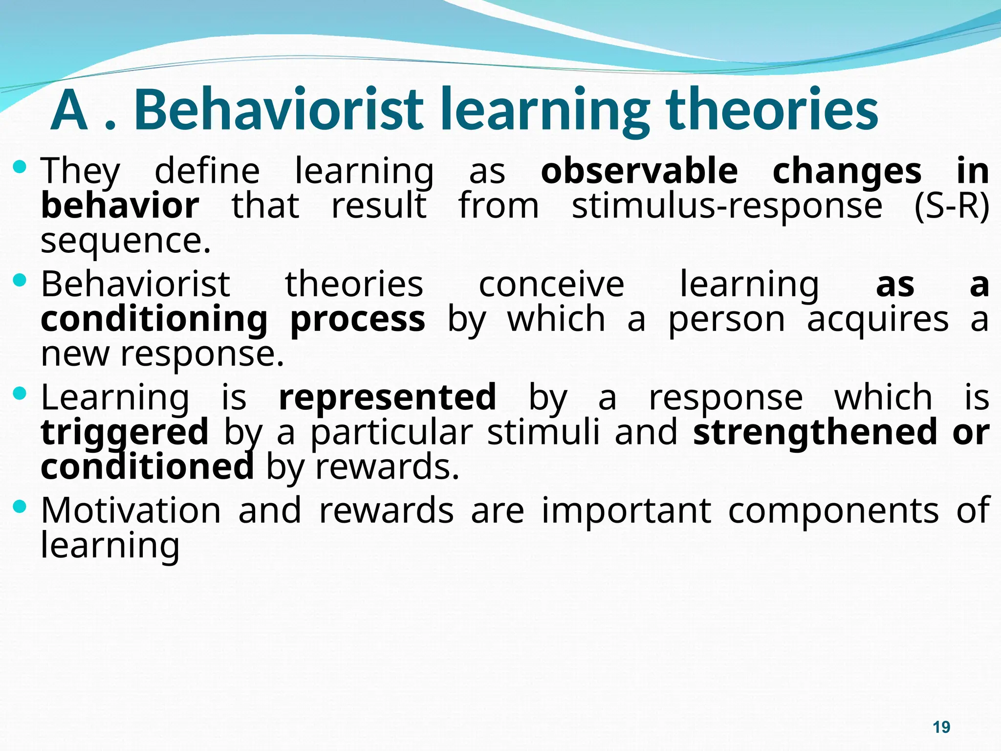 A . Behaviorist learning theories
 They define learning as observable changes in
behavior that result from stimulus-response (S-R)
sequence.
 Behaviorist theories conceive learning as a
conditioning process by which a person acquires a
new response.
 Learning is represented by a response which is
triggered by a particular stimuli and strengthened or
conditioned by rewards.
 Motivation and rewards are important components of
learning
19
 