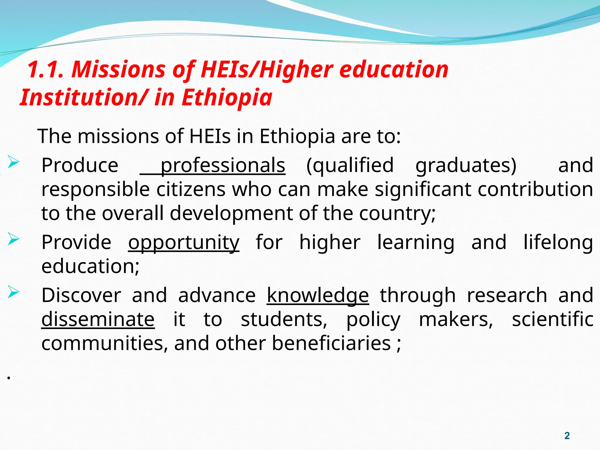 1.1. Missions of HEIs/Higher education
Institution/ in Ethiopia
The missions of HEIs in Ethiopia are to:
 Produce professionals (qualified graduates) and
responsible citizens who can make significant contribution
to the overall development of the country;
 Provide opportunity for higher learning and lifelong
education;
 Discover and advance knowledge through research and
disseminate it to students, policy makers, scientific
communities, and other beneficiaries ;
.
2
 
