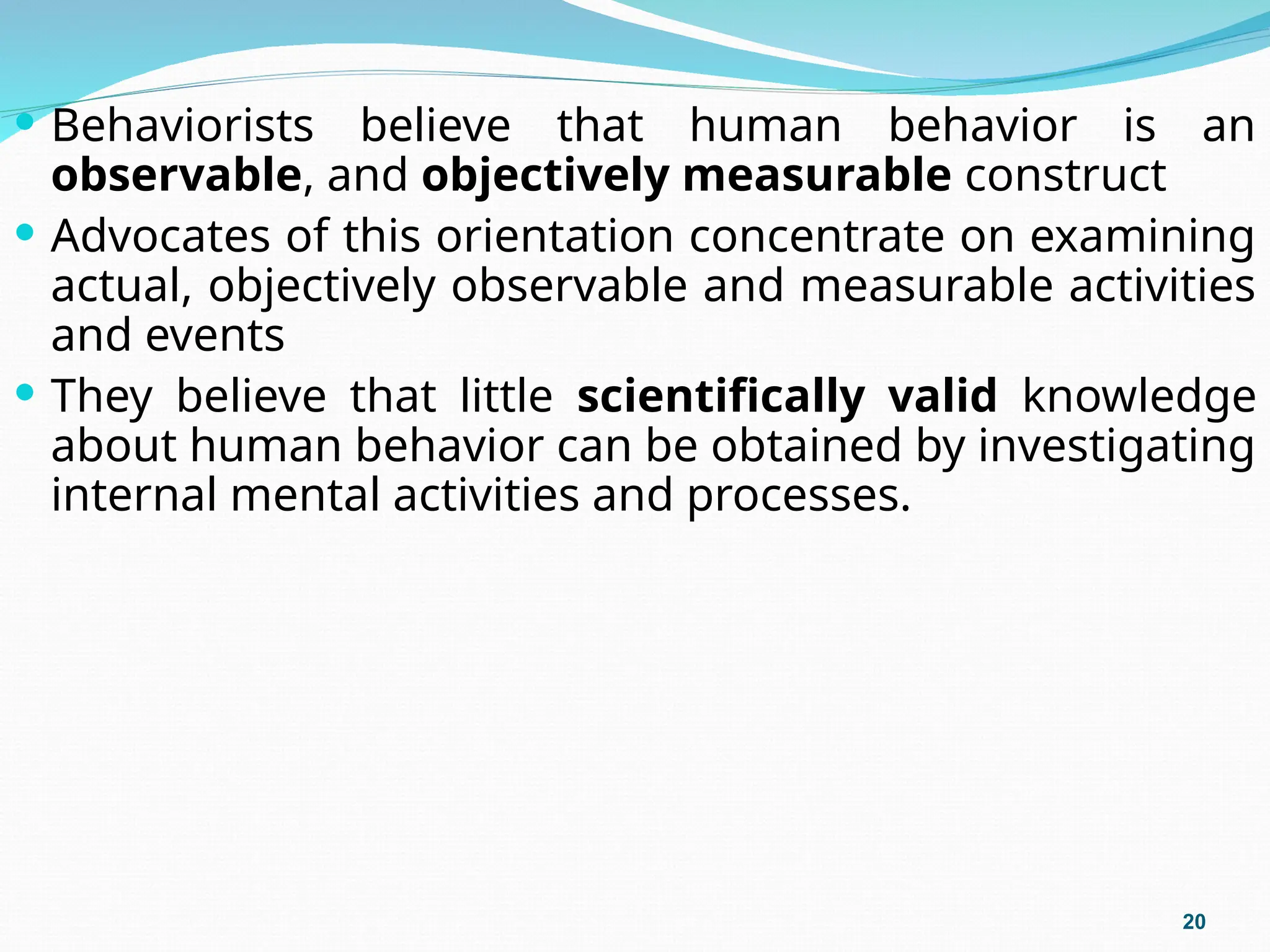  Behaviorists believe that human behavior is an
observable, and objectively measurable construct
 Advocates of this orientation concentrate on examining
actual, objectively observable and measurable activities
and events
 They believe that little scientifically valid knowledge
about human behavior can be obtained by investigating
internal mental activities and processes.
20
 
