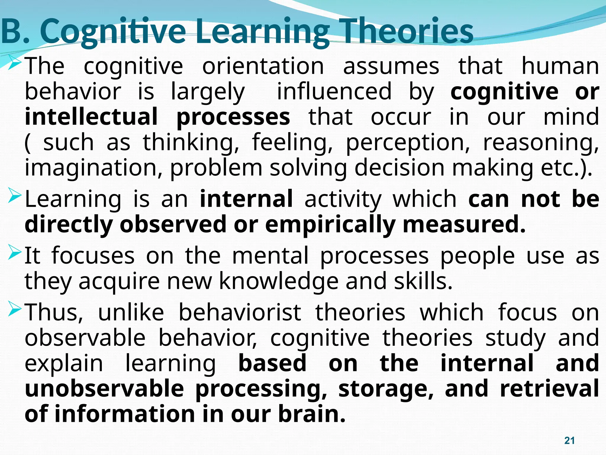 B. Cognitive Learning Theories
The cognitive orientation assumes that human
behavior is largely influenced by cognitive or
intellectual processes that occur in our mind
( such as thinking, feeling, perception, reasoning,
imagination, problem solving decision making etc.).
Learning is an internal activity which can not be
directly observed or empirically measured.
It focuses on the mental processes people use as
they acquire new knowledge and skills.
Thus, unlike behaviorist theories which focus on
observable behavior, cognitive theories study and
explain learning based on the internal and
unobservable processing, storage, and retrieval
of information in our brain.
21
 
