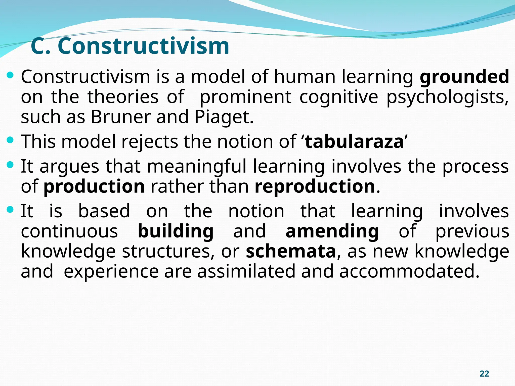 C. Constructivism
 Constructivism is a model of human learning grounded
on the theories of prominent cognitive psychologists,
such as Bruner and Piaget.
 This model rejects the notion of ‘tabularaza’
 It argues that meaningful learning involves the process
of production rather than reproduction.
 It is based on the notion that learning involves
continuous building and amending of previous
knowledge structures, or schemata, as new knowledge
and experience are assimilated and accommodated.
22
 