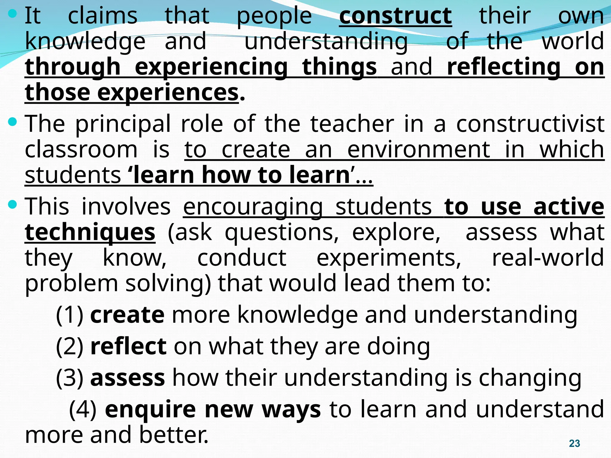  It claims that people construct their own
knowledge and understanding of the world
through experiencing things and reflecting on
those experiences.
 The principal role of the teacher in a constructivist
classroom is to create an environment in which
students ‘learn how to learn’…
 This involves encouraging students to use active
techniques (ask questions, explore, assess what
they know, conduct experiments, real-world
problem solving) that would lead them to:
(1) create more knowledge and understanding
(2) reflect on what they are doing
(3) assess how their understanding is changing
(4) enquire new ways to learn and understand
more and better. 23
 