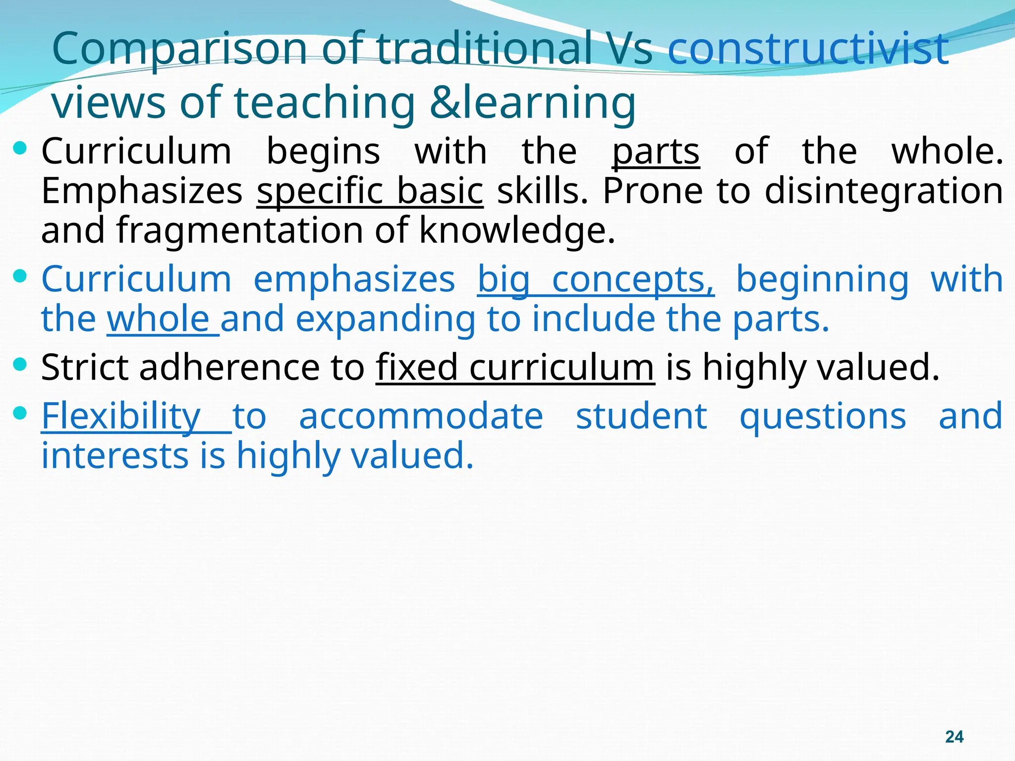 Comparison of traditional Vs constructivist
views of teaching &learning
 Curriculum begins with the parts of the whole.
Emphasizes specific basic skills. Prone to disintegration
and fragmentation of knowledge.
 Curriculum emphasizes big concepts, beginning with
the whole and expanding to include the parts.
 Strict adherence to fixed curriculum is highly valued.
 Flexibility to accommodate student questions and
interests is highly valued.
24
 
