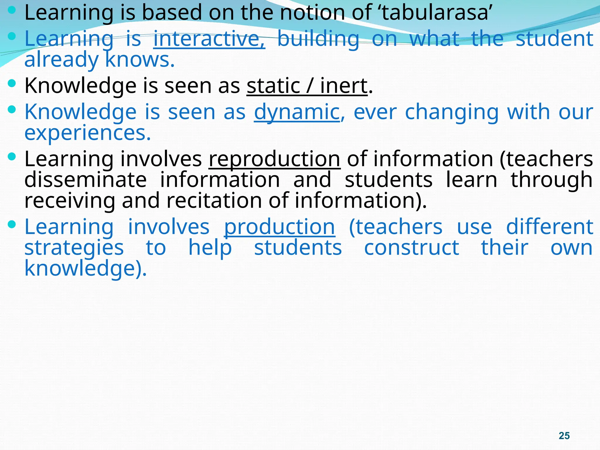 Learning is based on the notion of ‘tabularasa’
 Learning is interactive, building on what the student
already knows.
 Knowledge is seen as static / inert.
 Knowledge is seen as dynamic, ever changing with our
experiences.
 Learning involves reproduction of information (teachers
disseminate information and students learn through
receiving and recitation of information).
 Learning involves production (teachers use different
strategies to help students construct their own
knowledge).
25
 