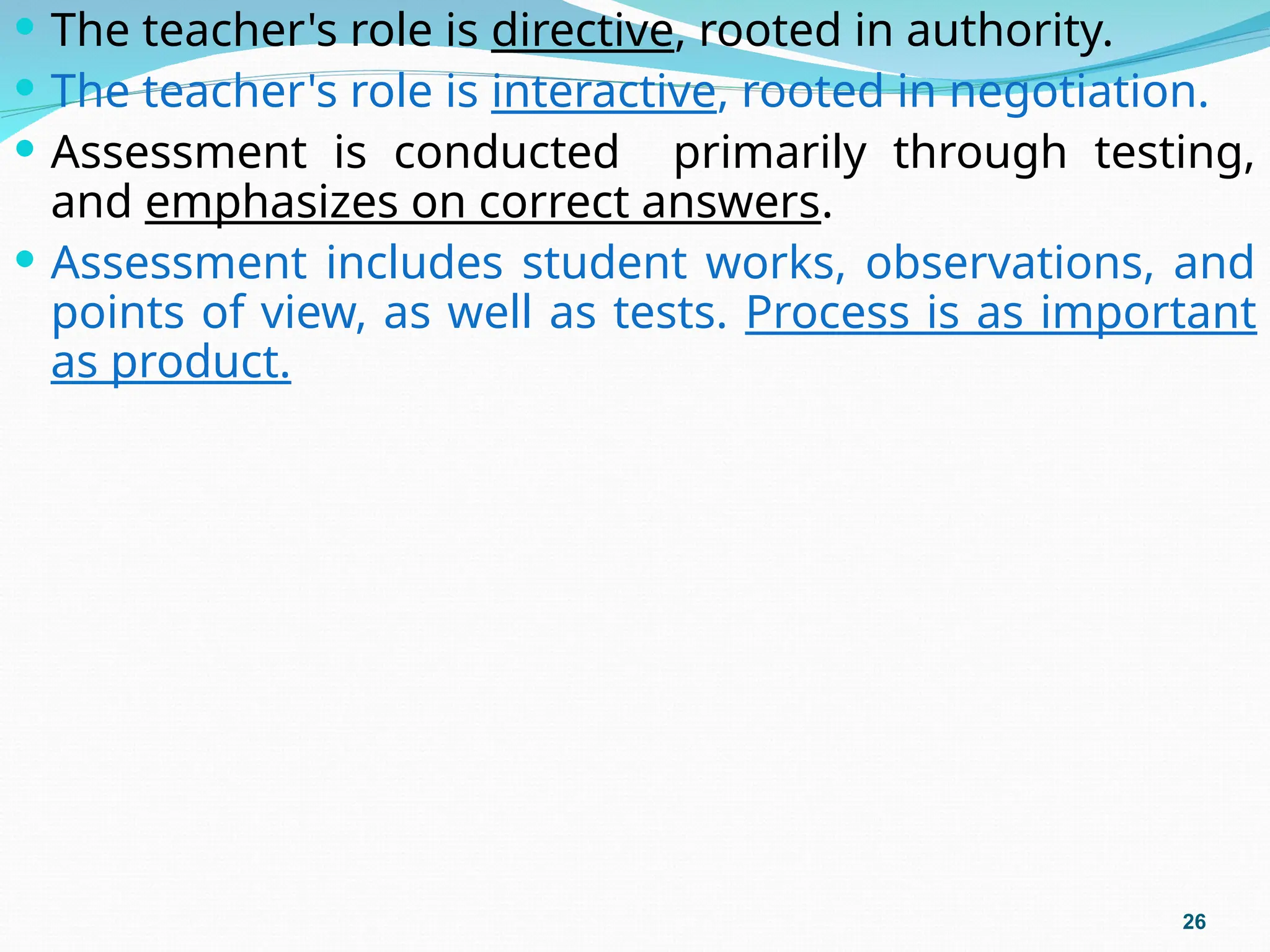  The teacher's role is directive, rooted in authority.
 The teacher's role is interactive, rooted in negotiation.
 Assessment is conducted primarily through testing,
and emphasizes on correct answers.
 Assessment includes student works, observations, and
points of view, as well as tests. Process is as important
as product.
26
 