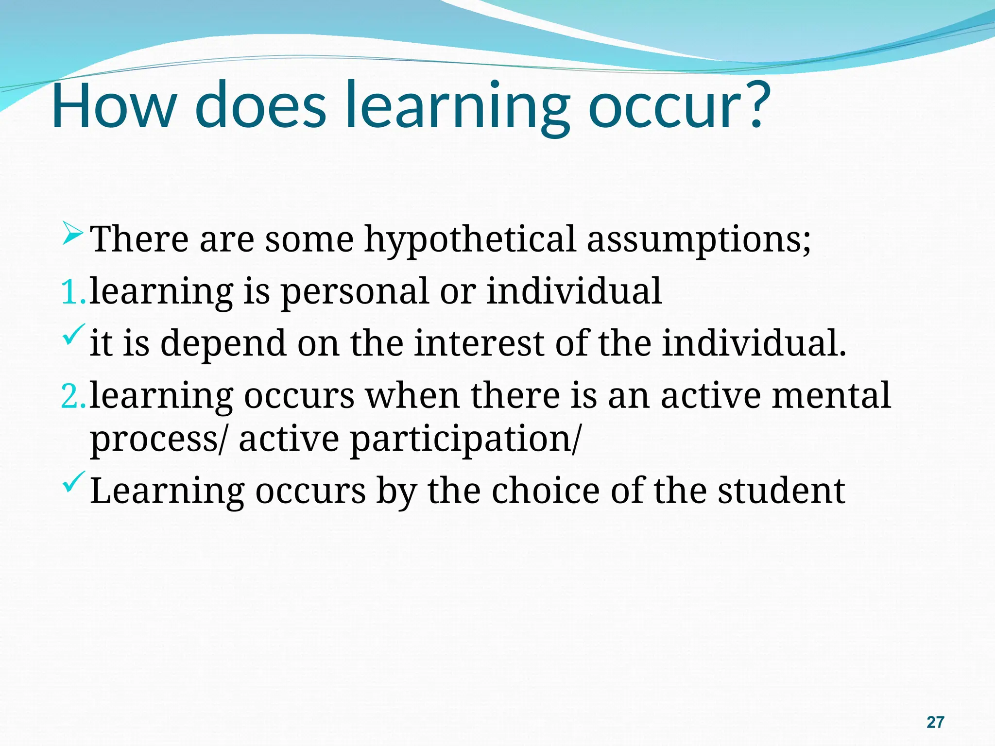 How does learning occur?
There are some hypothetical assumptions;
1.learning is personal or individual
it is depend on the interest of the individual.
2.learning occurs when there is an active mental
process/ active participation/
Learning occurs by the choice of the student
27
 