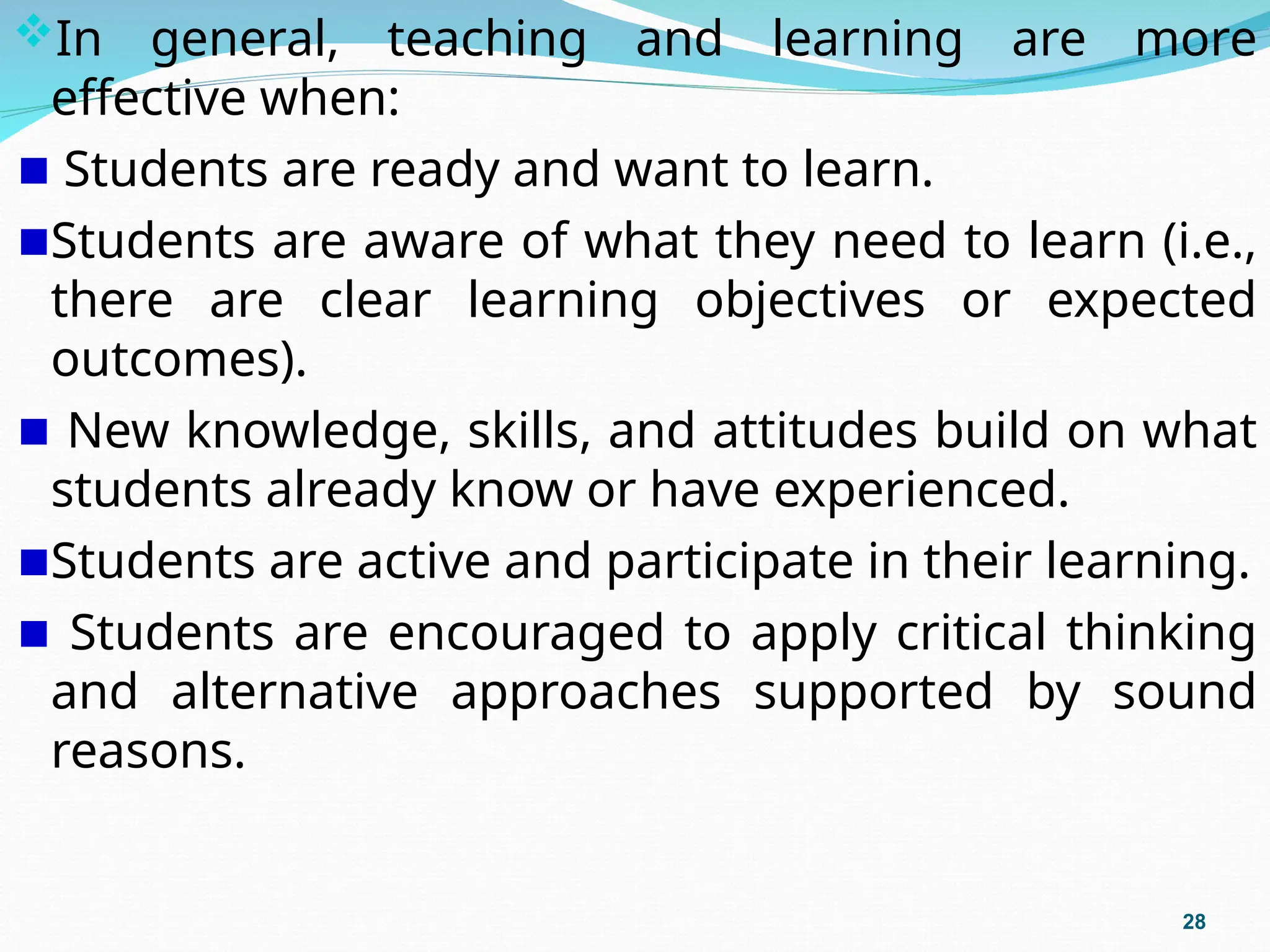 In general, teaching and learning are more
effective when:
Students are ready and want to learn.
Students are aware of what they need to learn (i.e.,
there are clear learning objectives or expected
outcomes).
New knowledge, skills, and attitudes build on what
students already know or have experienced.
Students are active and participate in their learning.
Students are encouraged to apply critical thinking
and alternative approaches supported by sound
reasons.
28
 