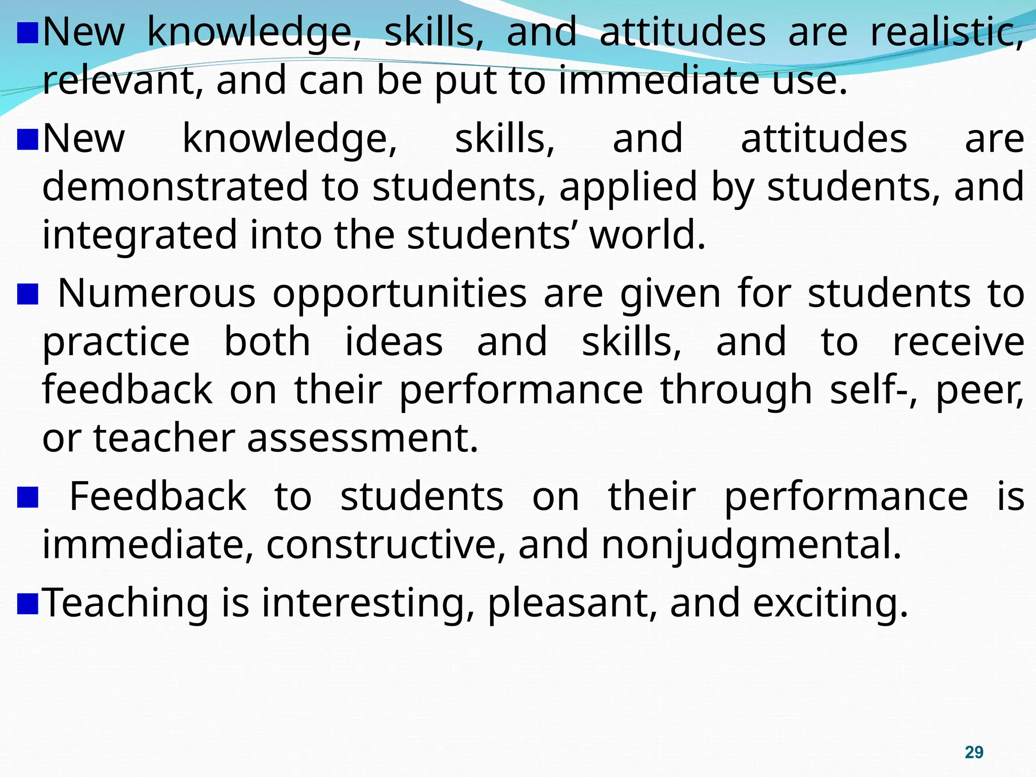 New knowledge, skills, and attitudes are realistic,
relevant, and can be put to immediate use.
New knowledge, skills, and attitudes are
demonstrated to students, applied by students, and
integrated into the students’ world.
Numerous opportunities are given for students to
practice both ideas and skills, and to receive
feedback on their performance through self-, peer,
or teacher assessment.
Feedback to students on their performance is
immediate, constructive, and nonjudgmental.
Teaching is interesting, pleasant, and exciting.
29
 