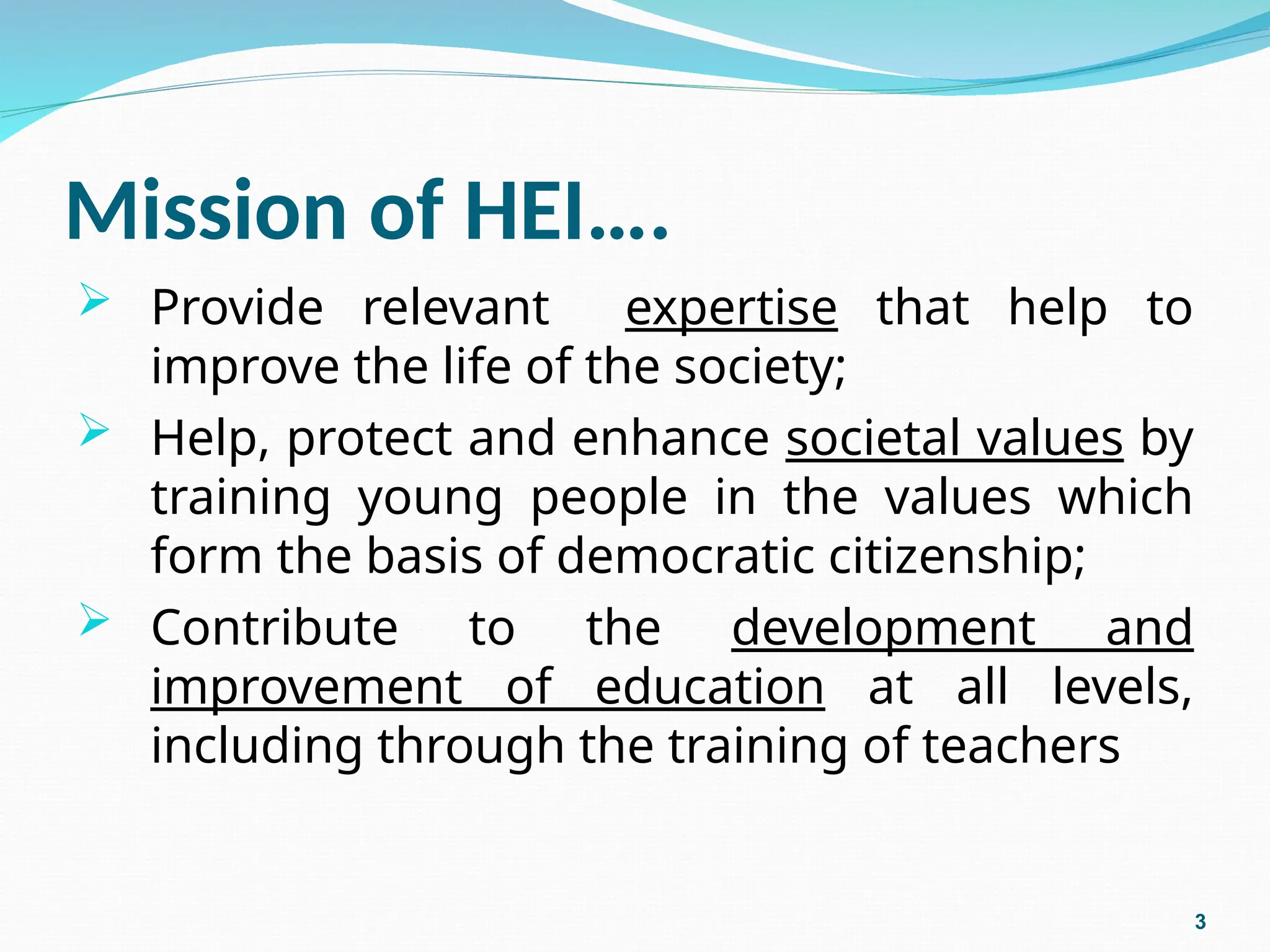 Mission of HEI….
 Provide relevant expertise that help to
improve the life of the society;
 Help, protect and enhance societal values by
training young people in the values which
form the basis of democratic citizenship;
 Contribute to the development and
improvement of education at all levels,
including through the training of teachers
3
 