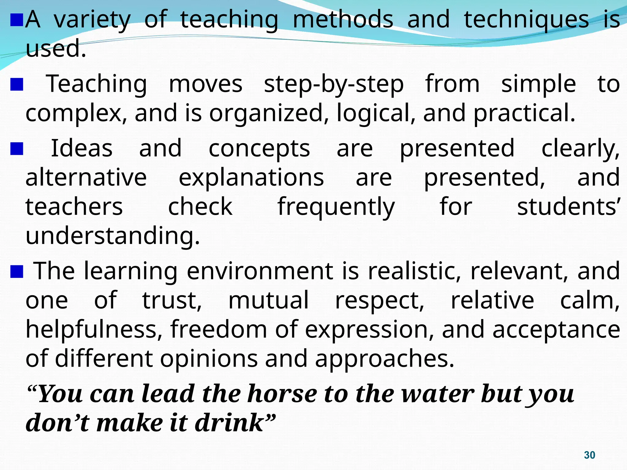 A variety of teaching methods and techniques is
used.
Teaching moves step-by-step from simple to
complex, and is organized, logical, and practical.
Ideas and concepts are presented clearly,
alternative explanations are presented, and
teachers check frequently for students’
understanding.
The learning environment is realistic, relevant, and
one of trust, mutual respect, relative calm,
helpfulness, freedom of expression, and acceptance
of different opinions and approaches.
“You can lead the horse to the water but you
don’t make it drink”
30
 