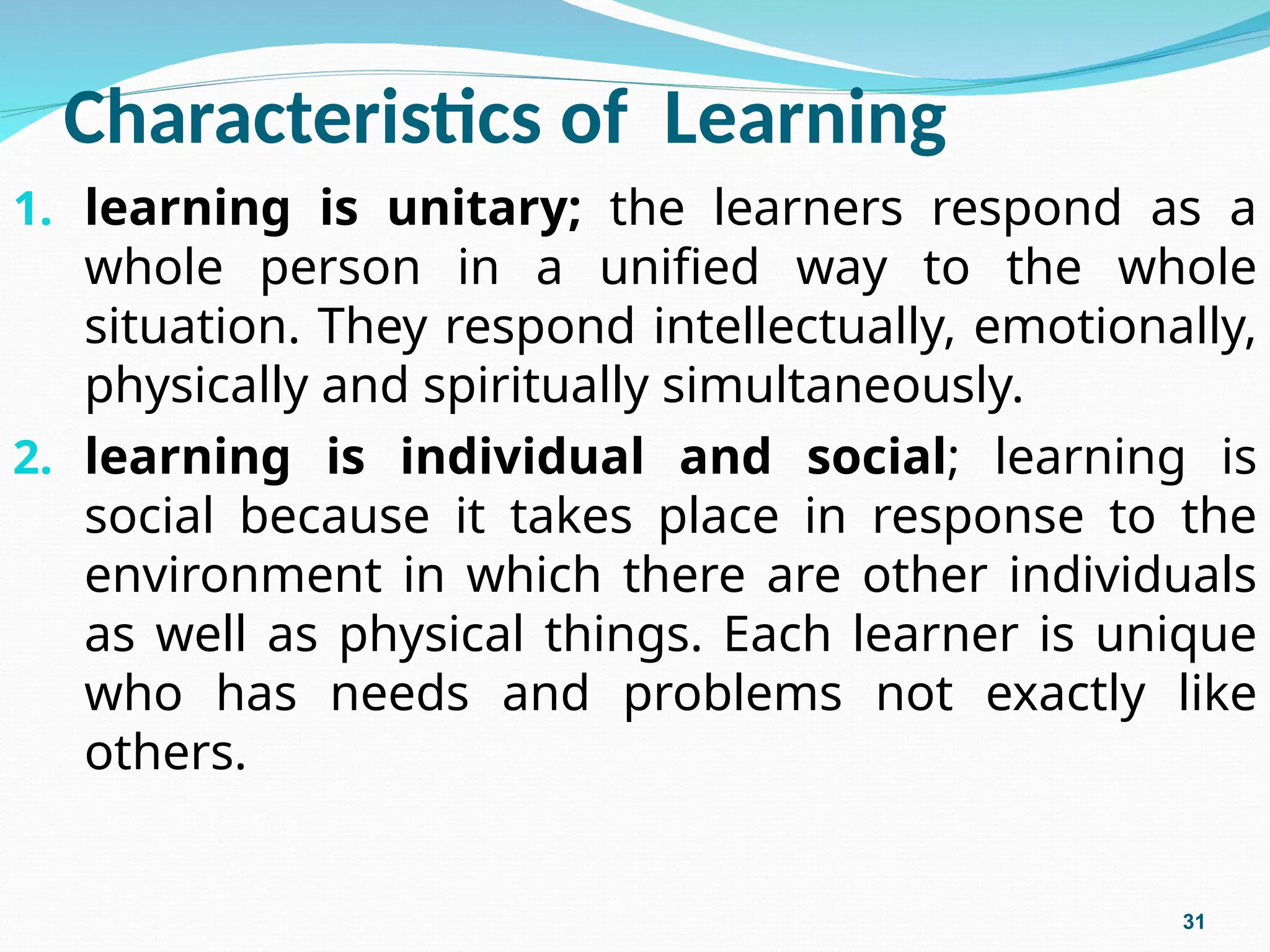 Characteristics of Learning
1. learning is unitary; the learners respond as a
whole person in a unified way to the whole
situation. They respond intellectually, emotionally,
physically and spiritually simultaneously.
2. learning is individual and social; learning is
social because it takes place in response to the
environment in which there are other individuals
as well as physical things. Each learner is unique
who has needs and problems not exactly like
others.
31
 