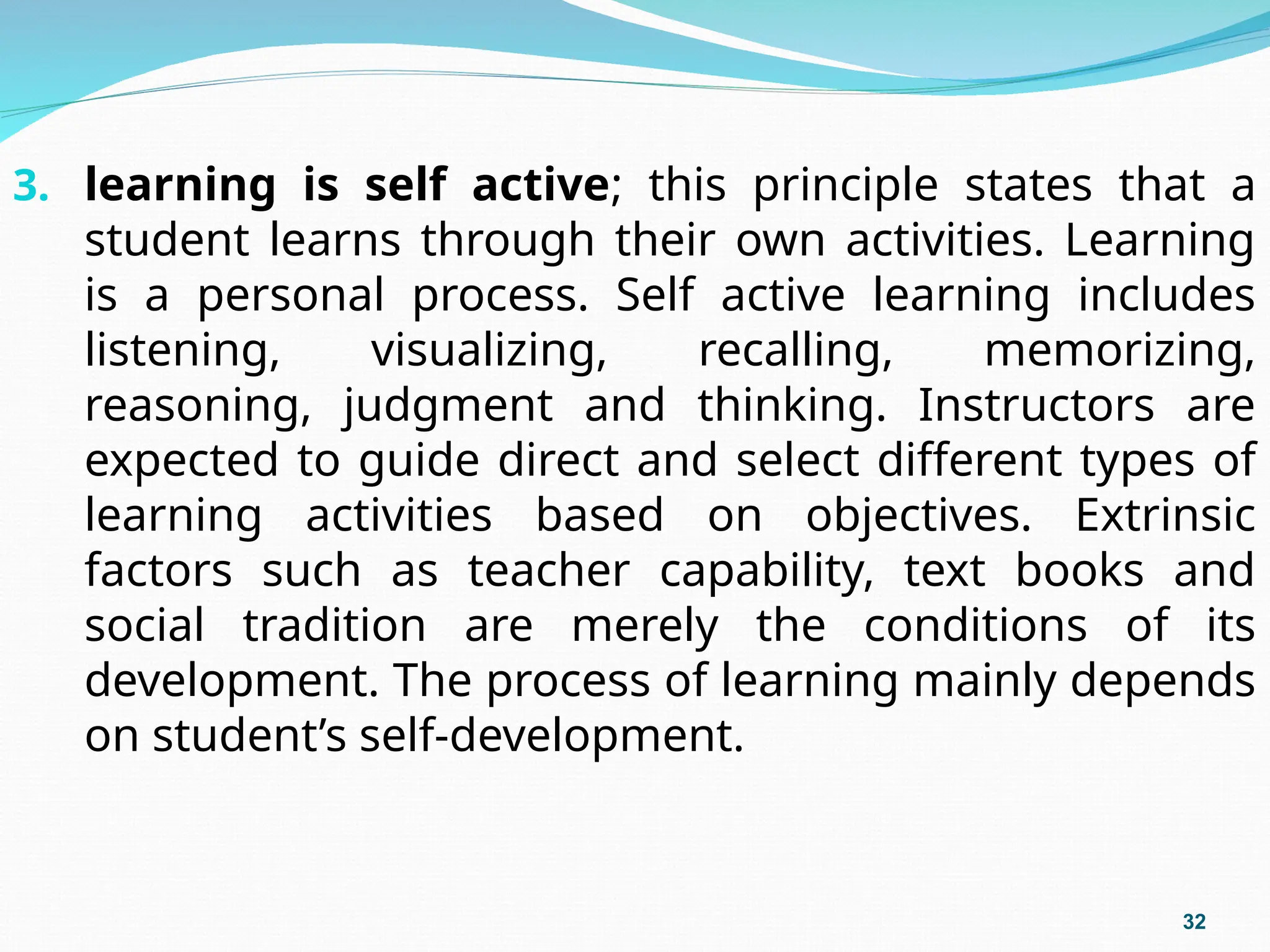 3. learning is self active; this principle states that a
student learns through their own activities. Learning
is a personal process. Self active learning includes
listening, visualizing, recalling, memorizing,
reasoning, judgment and thinking. Instructors are
expected to guide direct and select different types of
learning activities based on objectives. Extrinsic
factors such as teacher capability, text books and
social tradition are merely the conditions of its
development. The process of learning mainly depends
on student’s self-development.
32
 
