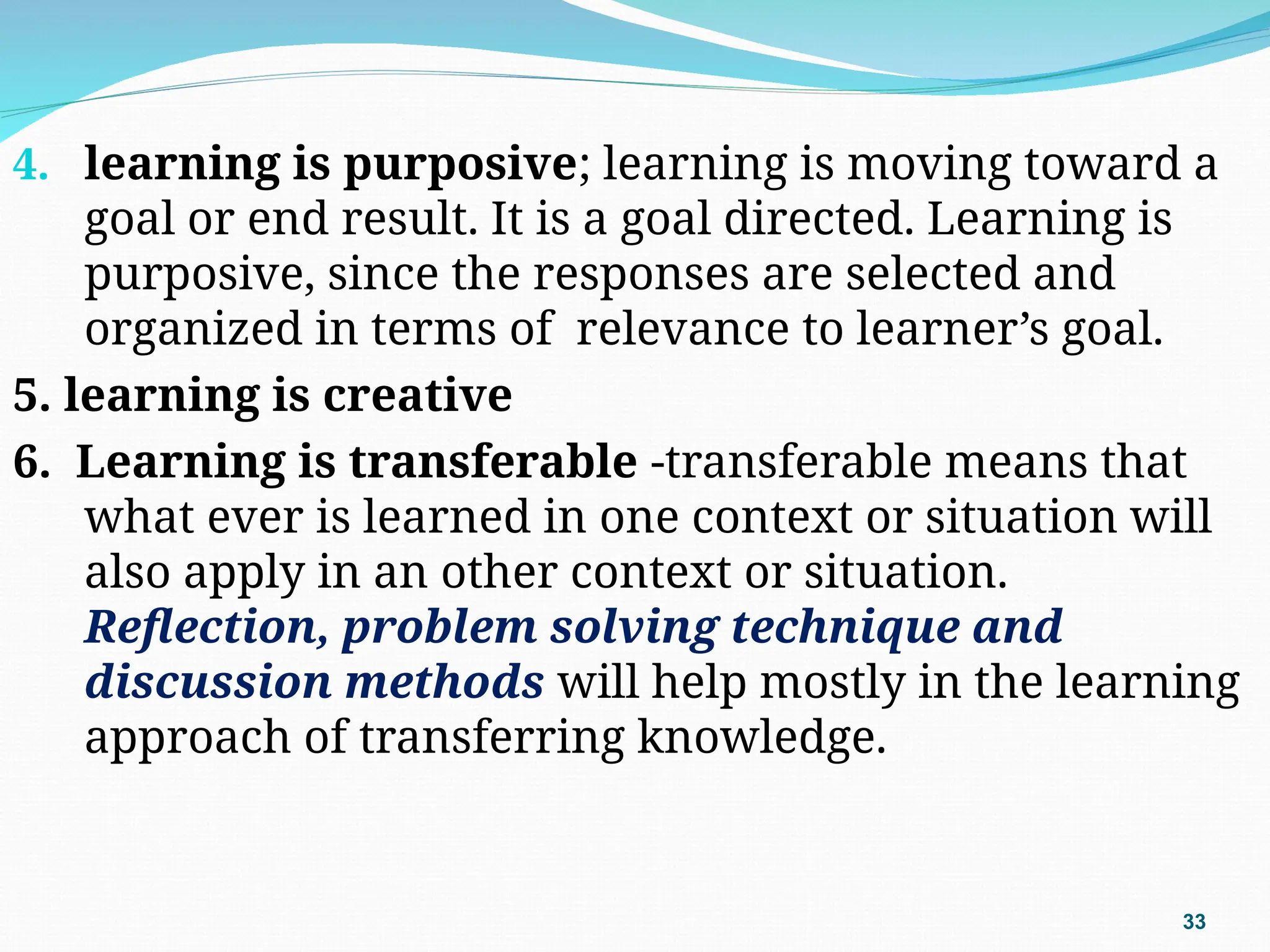 4. learning is purposive; learning is moving toward a
goal or end result. It is a goal directed. Learning is
purposive, since the responses are selected and
organized in terms of relevance to learner’s goal.
5. learning is creative
6. Learning is transferable -transferable means that
what ever is learned in one context or situation will
also apply in an other context or situation.
Reflection, problem solving technique and
discussion methods will help mostly in the learning
approach of transferring knowledge.
33
 