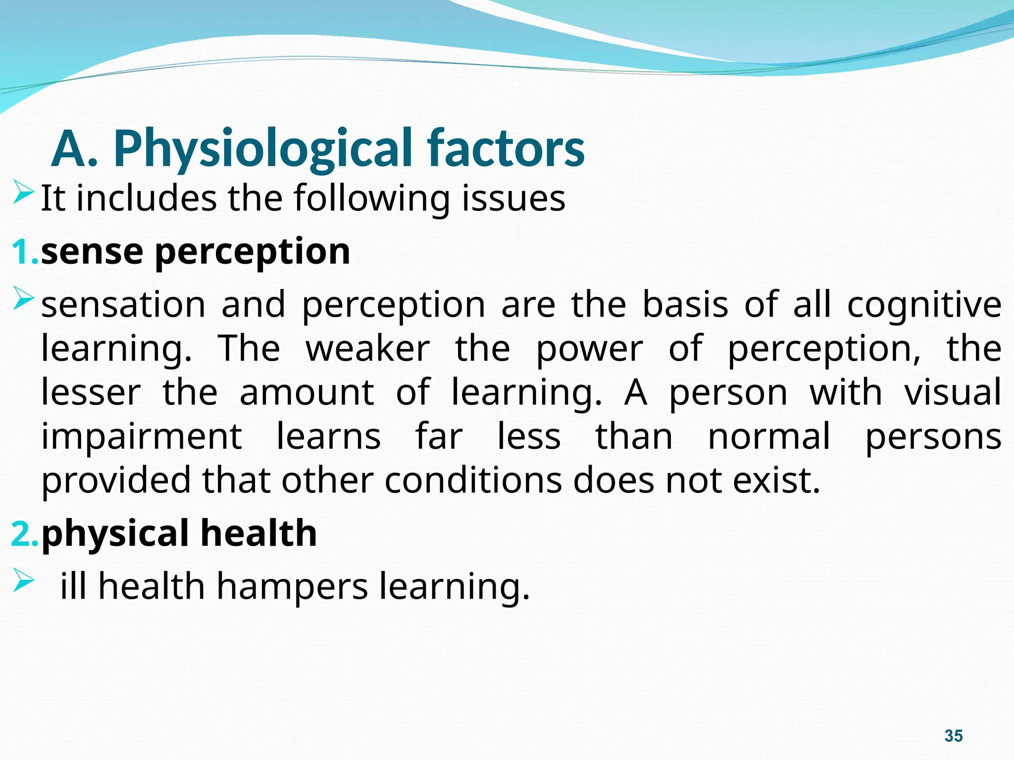 A. Physiological factors
It includes the following issues
1.sense perception
sensation and perception are the basis of all cognitive
learning. The weaker the power of perception, the
lesser the amount of learning. A person with visual
impairment learns far less than normal persons
provided that other conditions does not exist.
2.physical health
 ill health hampers learning.
35
 