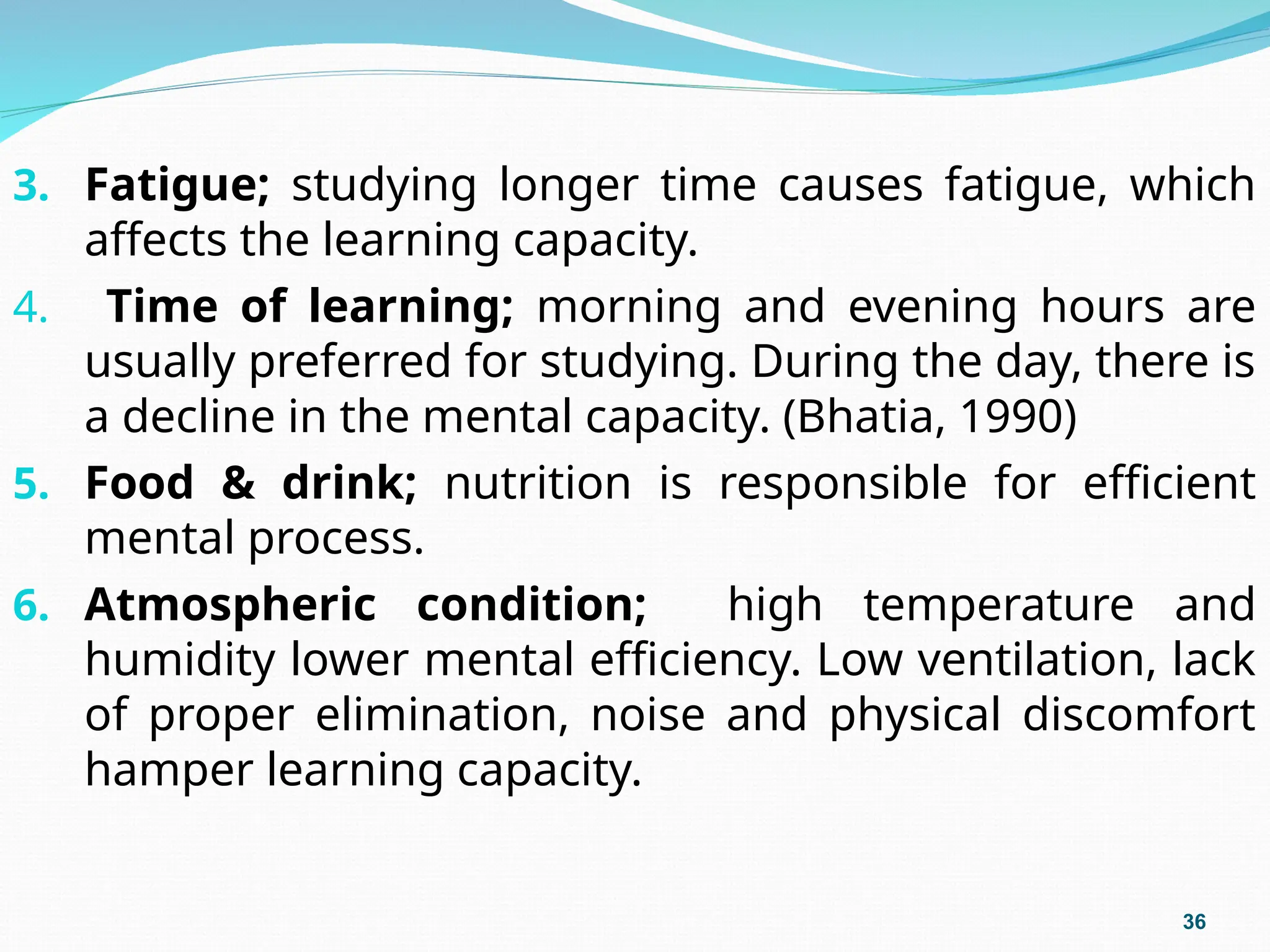 3. Fatigue; studying longer time causes fatigue, which
affects the learning capacity.
4. Time of learning; morning and evening hours are
usually preferred for studying. During the day, there is
a decline in the mental capacity. (Bhatia, 1990)
5. Food & drink; nutrition is responsible for efficient
mental process.
6. Atmospheric condition; high temperature and
humidity lower mental efficiency. Low ventilation, lack
of proper elimination, noise and physical discomfort
hamper learning capacity.
36
 
