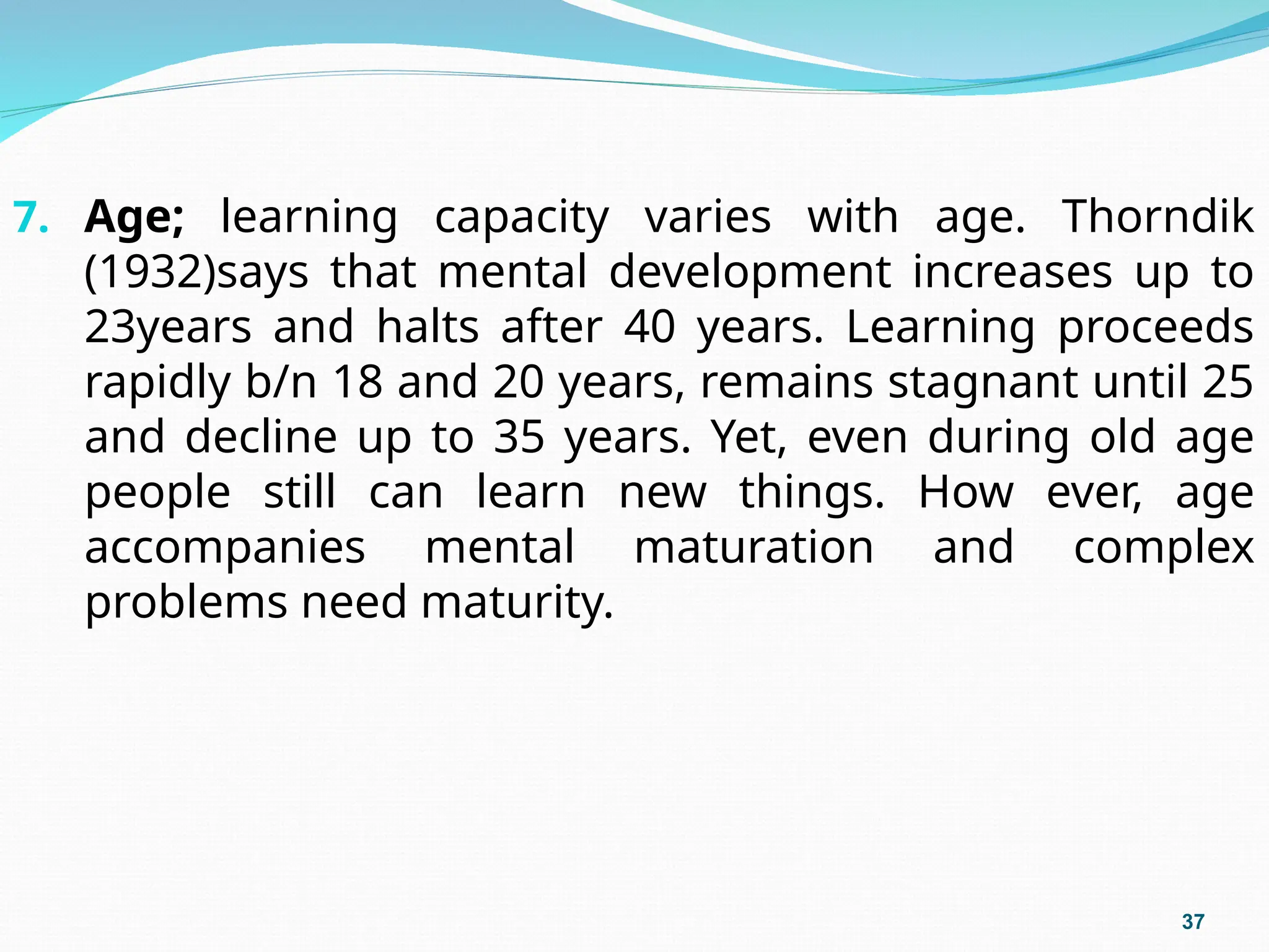 7. Age; learning capacity varies with age. Thorndik
(1932)says that mental development increases up to
23years and halts after 40 years. Learning proceeds
rapidly b/n 18 and 20 years, remains stagnant until 25
and decline up to 35 years. Yet, even during old age
people still can learn new things. How ever, age
accompanies mental maturation and complex
problems need maturity.
37
 