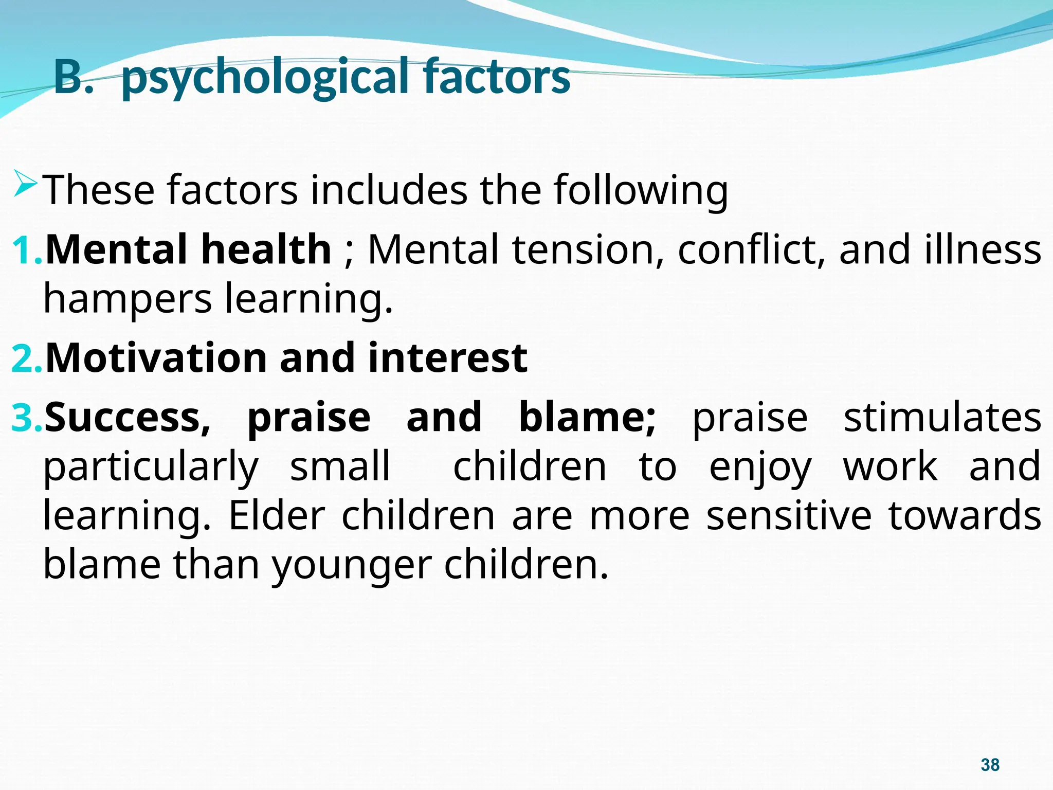 B. psychological factors
These factors includes the following
1.Mental health ; Mental tension, conflict, and illness
hampers learning.
2.Motivation and interest
3.Success, praise and blame; praise stimulates
particularly small children to enjoy work and
learning. Elder children are more sensitive towards
blame than younger children.
38
 