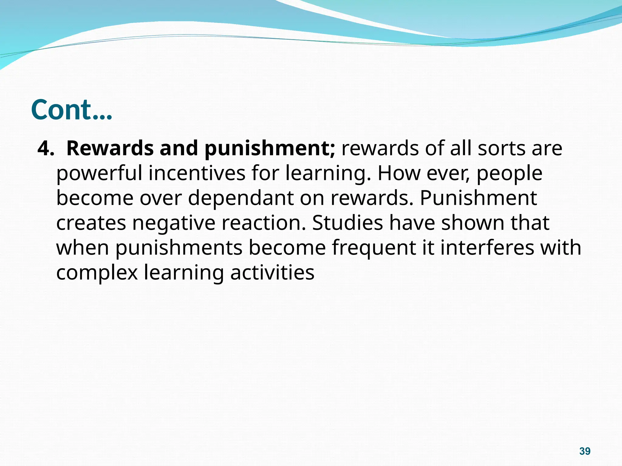 Cont…
4. Rewards and punishment; rewards of all sorts are
powerful incentives for learning. How ever, people
become over dependant on rewards. Punishment
creates negative reaction. Studies have shown that
when punishments become frequent it interferes with
complex learning activities
39
 