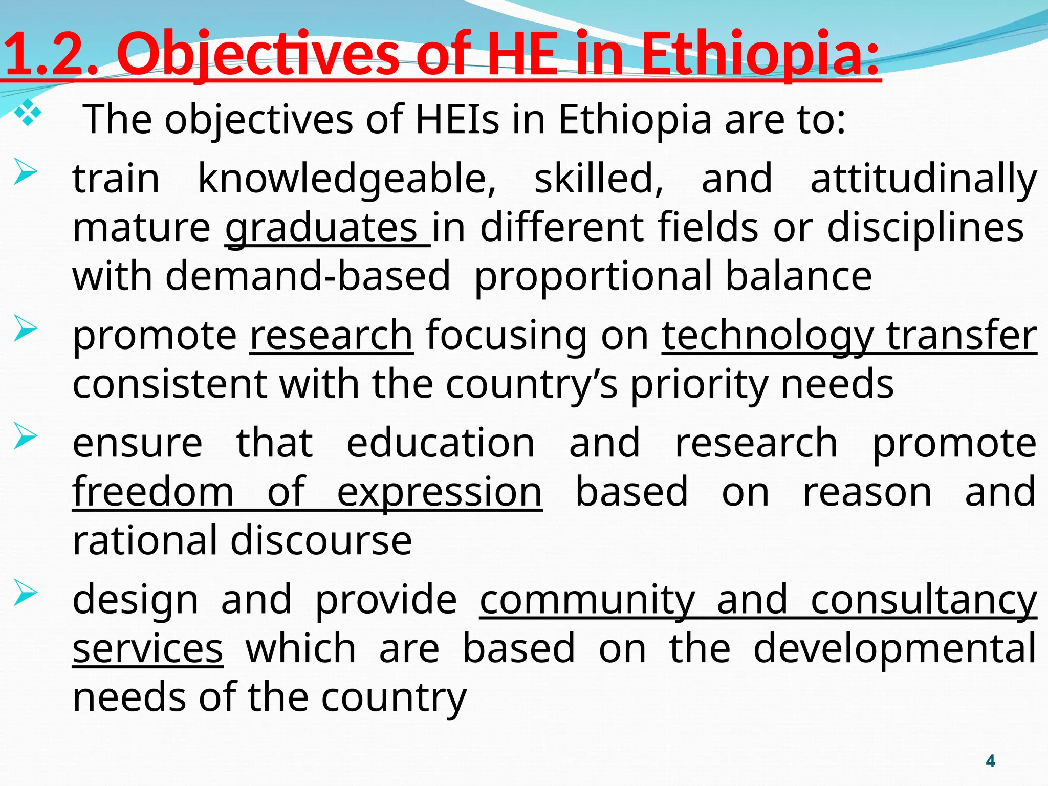1.2. Objectives of HE in Ethiopia:
 The objectives of HEIs in Ethiopia are to:
 train knowledgeable, skilled, and attitudinally
mature graduates in different fields or disciplines
with demand-based proportional balance
 promote research focusing on technology transfer
consistent with the country’s priority needs
 ensure that education and research promote
freedom of expression based on reason and
rational discourse
 design and provide community and consultancy
services which are based on the developmental
needs of the country
4
 