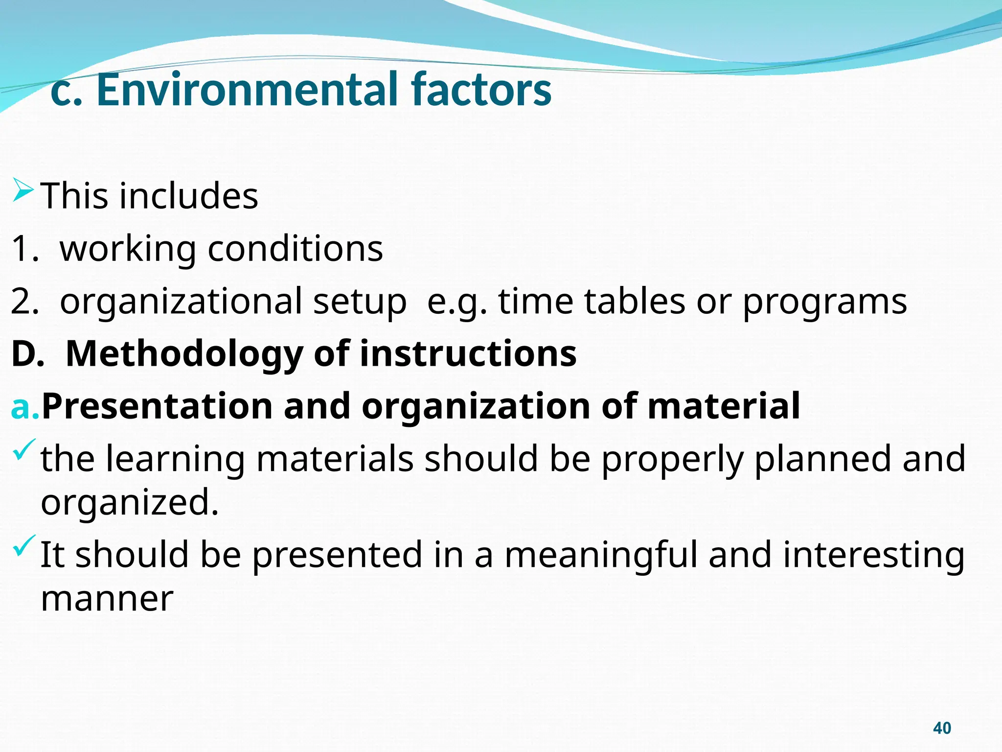 c. Environmental factors
This includes
1. working conditions
2. organizational setup e.g. time tables or programs
D. Methodology of instructions
a.Presentation and organization of material
the learning materials should be properly planned and
organized.
It should be presented in a meaningful and interesting
manner
40
 