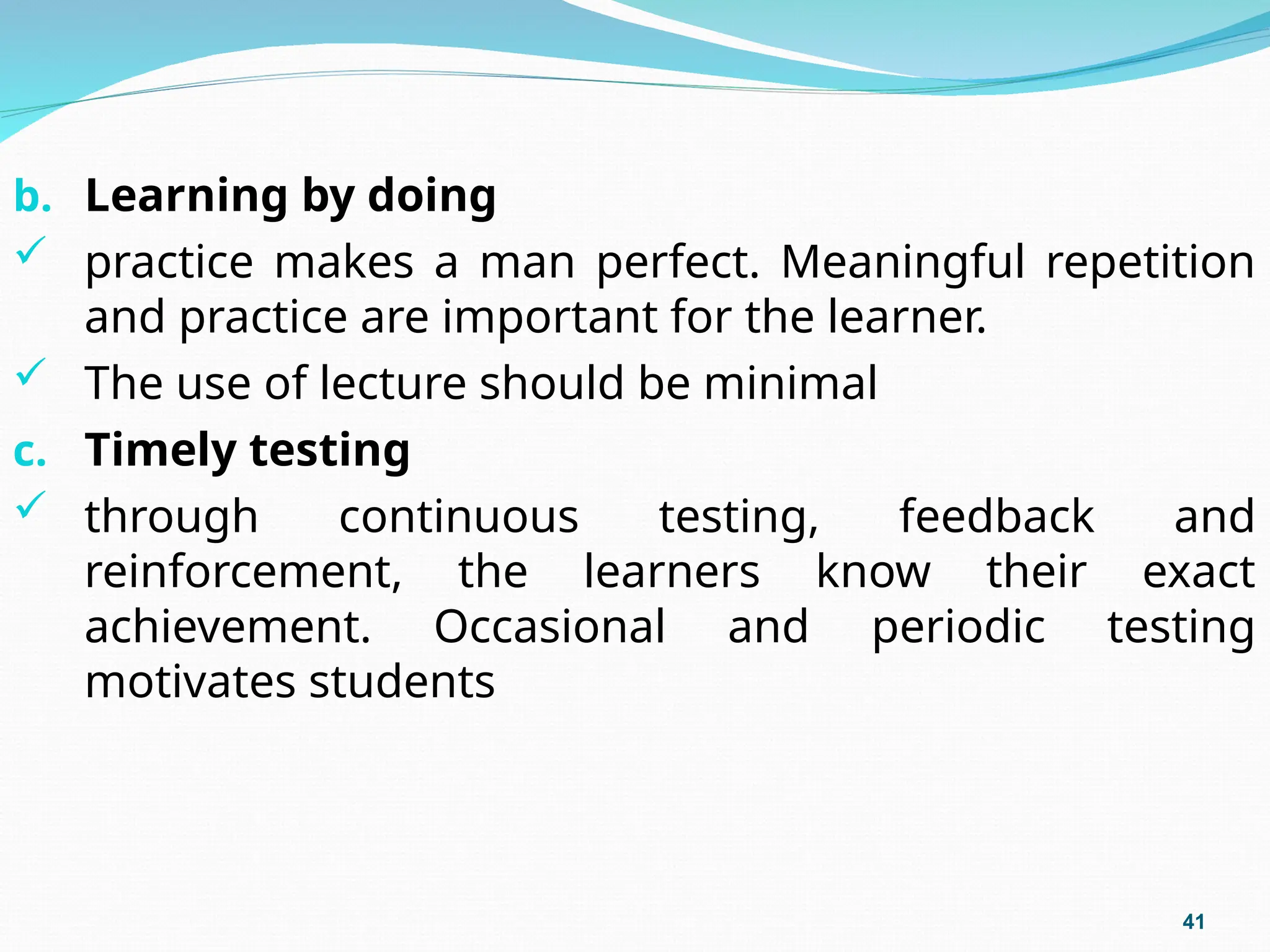b. Learning by doing
 practice makes a man perfect. Meaningful repetition
and practice are important for the learner.
 The use of lecture should be minimal
c. Timely testing
 through continuous testing, feedback and
reinforcement, the learners know their exact
achievement. Occasional and periodic testing
motivates students
41
 