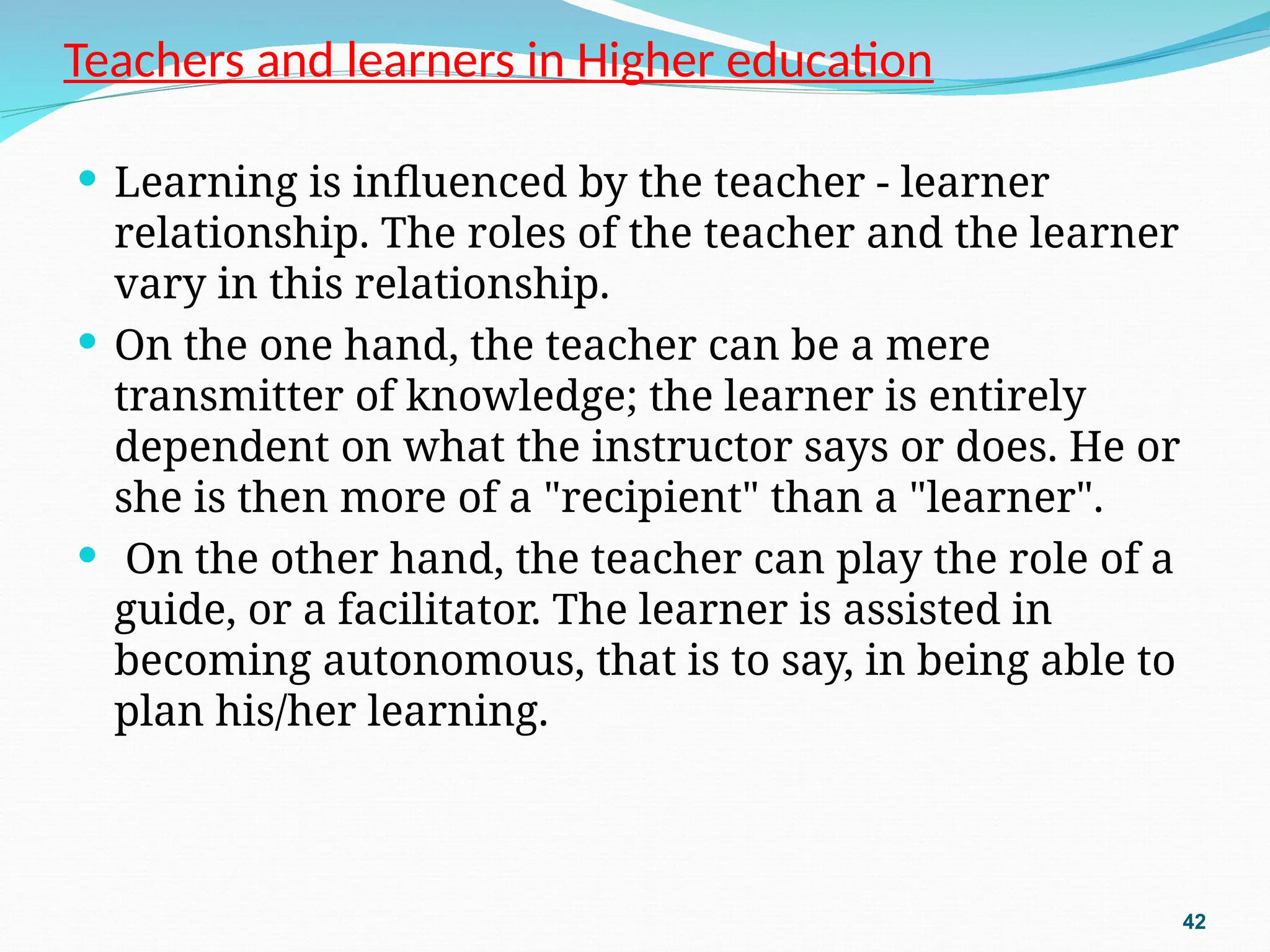 Teachers and learners in Higher education
 Learning is influenced by the teacher - learner
relationship. The roles of the teacher and the learner
vary in this relationship.
 On the one hand, the teacher can be a mere
transmitter of knowledge; the learner is entirely
dependent on what the instructor says or does. He or
she is then more of a "recipient" than a "learner".
 On the other hand, the teacher can play the role of a
guide, or a facilitator. The learner is assisted in
becoming autonomous, that is to say, in being able to
plan his/her learning.
42
 
