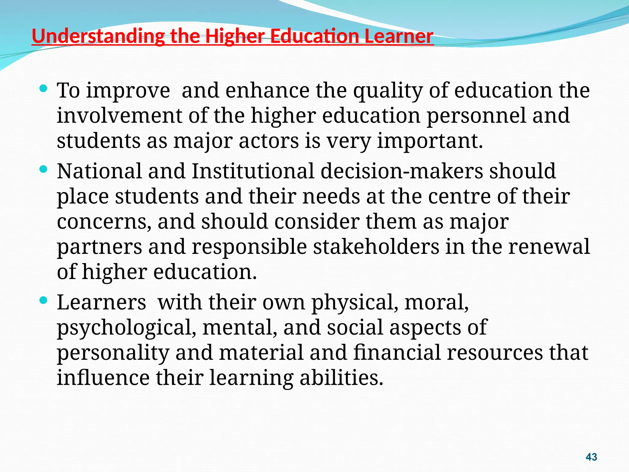 Understanding the Higher Education Learner
 To improve and enhance the quality of education the
involvement of the higher education personnel and
students as major actors is very important.
 National and Institutional decision-makers should
place students and their needs at the centre of their
concerns, and should consider them as major
partners and responsible stakeholders in the renewal
of higher education.
 Learners with their own physical, moral,
psychological, mental, and social aspects of
personality and material and financial resources that
influence their learning abilities.
43
 