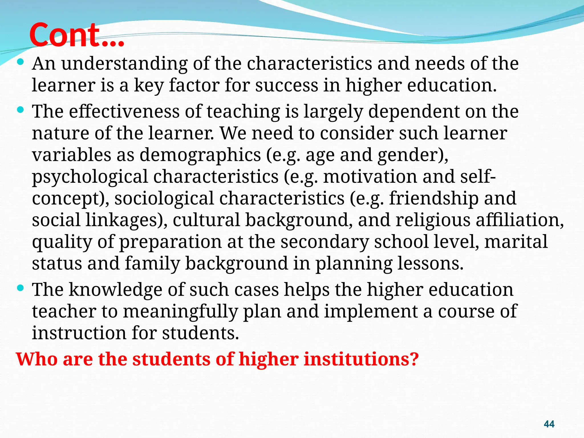 Cont…
 An understanding of the characteristics and needs of the
learner is a key factor for success in higher education.
 The effectiveness of teaching is largely dependent on the
nature of the learner. We need to consider such learner
variables as demographics (e.g. age and gender),
psychological characteristics (e.g. motivation and self-
concept), sociological characteristics (e.g. friendship and
social linkages), cultural background, and religious affiliation,
quality of preparation at the secondary school level, marital
status and family background in planning lessons.
 The knowledge of such cases helps the higher education
teacher to meaningfully plan and implement a course of
instruction for students.
Who are the students of higher institutions?
44
 