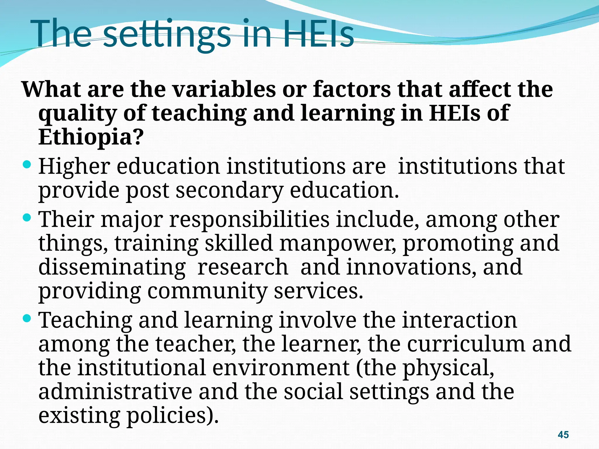 The settings in HEIs
What are the variables or factors that affect the
quality of teaching and learning in HEIs of
Ethiopia?
 Higher education institutions are institutions that
provide post secondary education.
 Their major responsibilities include, among other
things, training skilled manpower, promoting and
disseminating research and innovations, and
providing community services.
 Teaching and learning involve the interaction
among the teacher, the learner, the curriculum and
the institutional environment (the physical,
administrative and the social settings and the
existing policies).
45
 