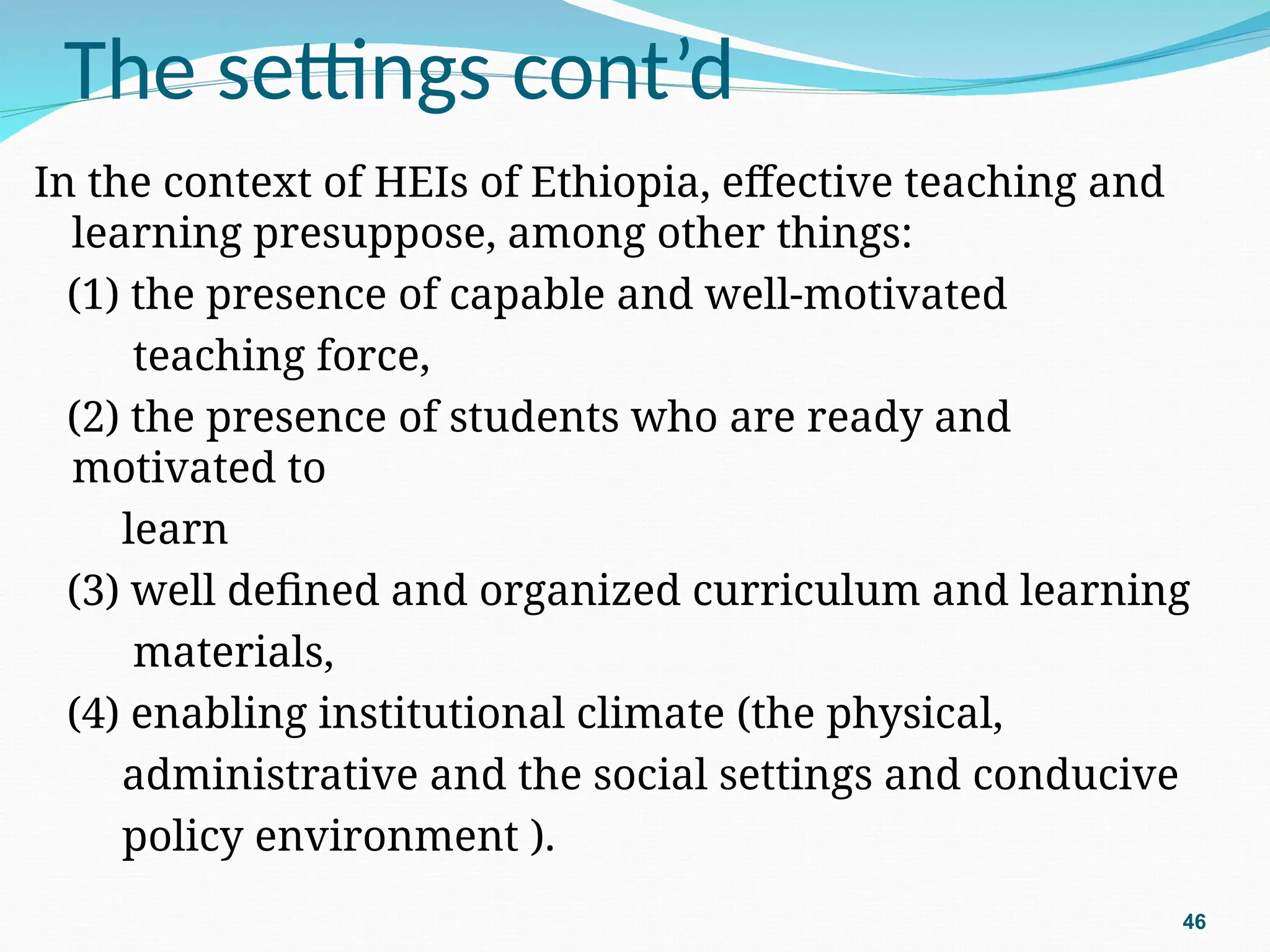 The settings cont’d
In the context of HEIs of Ethiopia, effective teaching and
learning presuppose, among other things:
(1) the presence of capable and well-motivated
teaching force,
(2) the presence of students who are ready and
motivated to
learn
(3) well defined and organized curriculum and learning
materials,
(4) enabling institutional climate (the physical,
administrative and the social settings and conducive
policy environment ).
46
 