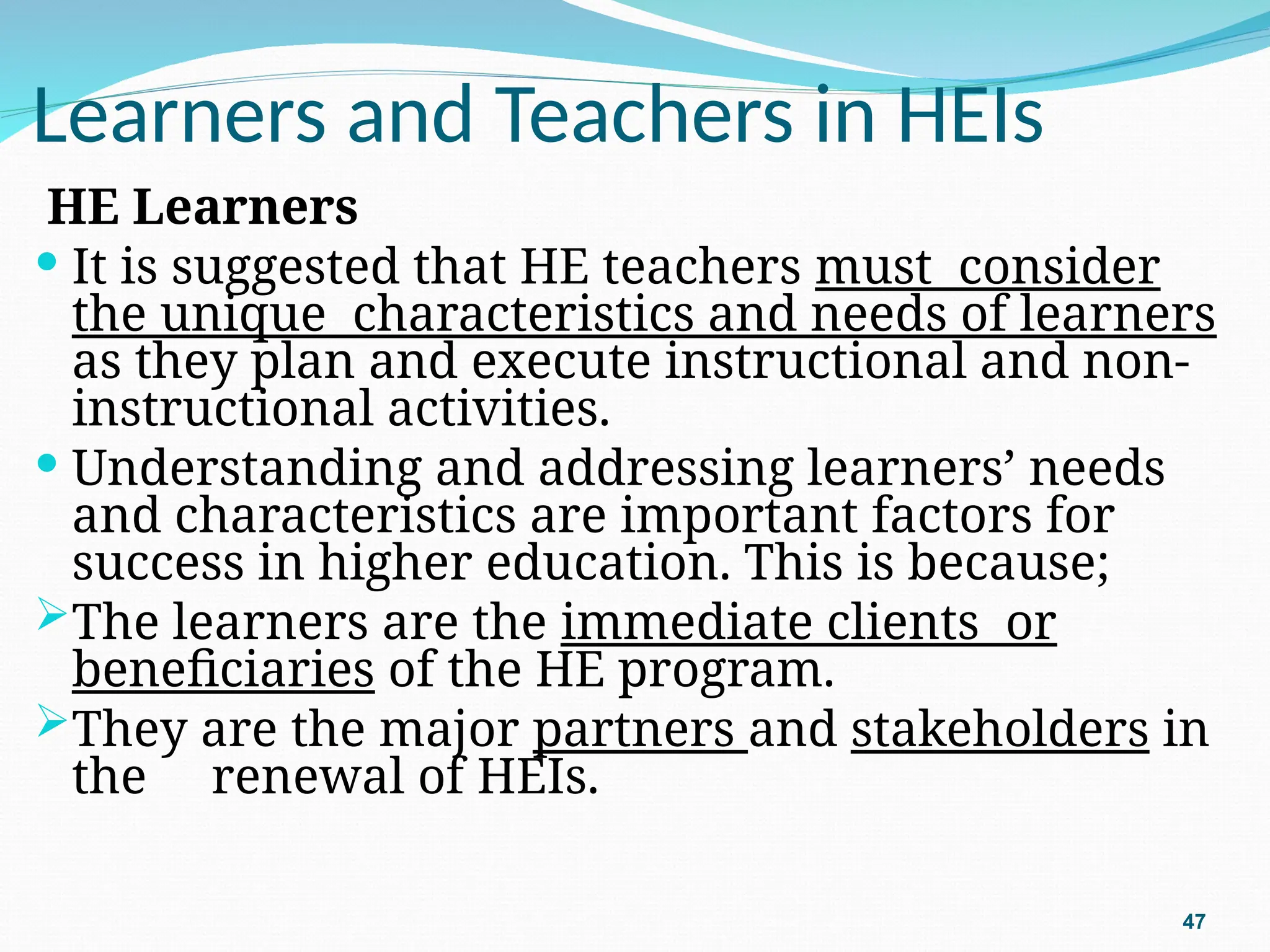 Learners and Teachers in HEIs
HE Learners
 It is suggested that HE teachers must consider
the unique characteristics and needs of learners
as they plan and execute instructional and non-
instructional activities.
 Understanding and addressing learners’ needs
and characteristics are important factors for
success in higher education. This is because;
The learners are the immediate clients or
beneficiaries of the HE program.
They are the major partners and stakeholders in
the renewal of HEIs.
47
 