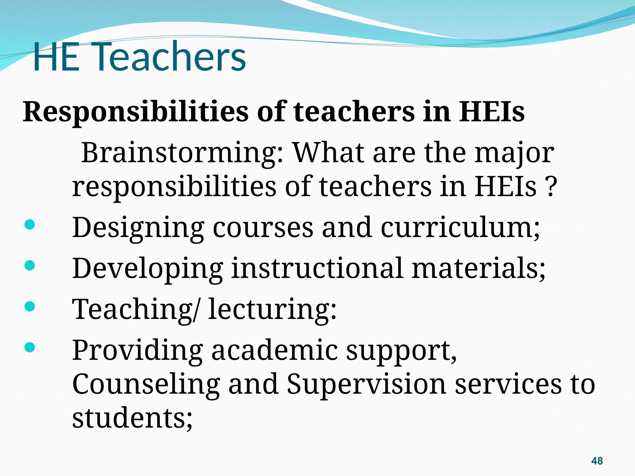 HE Teachers
Responsibilities of teachers in HEIs
Brainstorming: What are the major
responsibilities of teachers in HEIs ?
 Designing courses and curriculum;
 Developing instructional materials;
 Teaching/ lecturing:
 Providing academic support,
Counseling and Supervision services to
students;
48
 