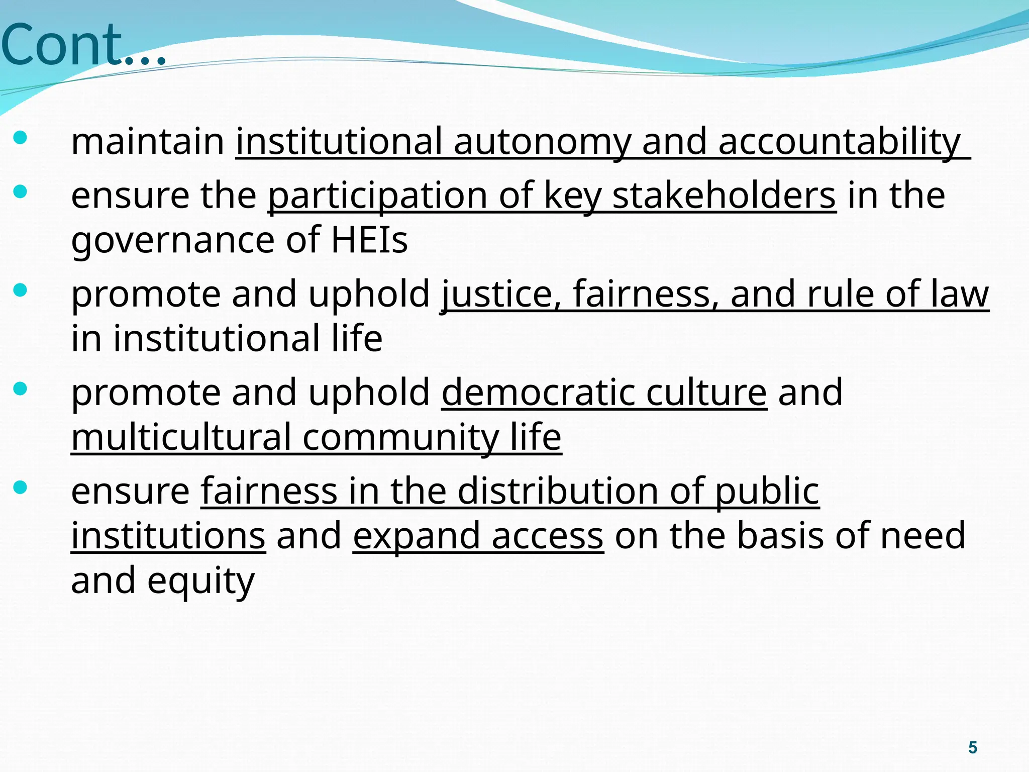 Cont…
 maintain institutional autonomy and accountability
 ensure the participation of key stakeholders in the
governance of HEIs
 promote and uphold justice, fairness, and rule of law
in institutional life
 promote and uphold democratic culture and
multicultural community life
 ensure fairness in the distribution of public
institutions and expand access on the basis of need
and equity
5
 