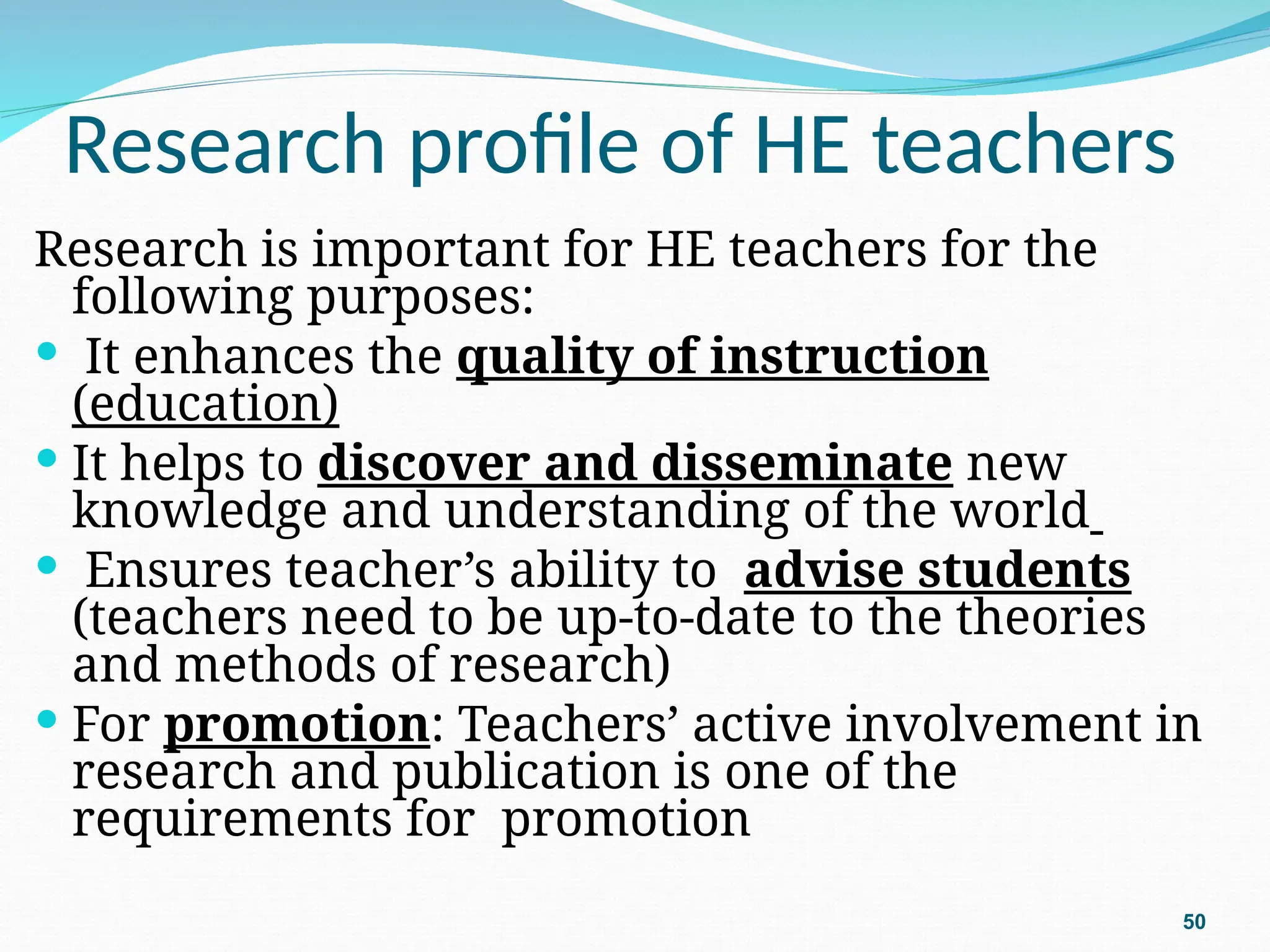 Research profile of HE teachers
Research is important for HE teachers for the
following purposes:
 It enhances the quality of instruction
(education)
 It helps to discover and disseminate new
knowledge and understanding of the world
 Ensures teacher’s ability to advise students
(teachers need to be up-to-date to the theories
and methods of research)
 For promotion: Teachers’ active involvement in
research and publication is one of the
requirements for promotion
50
 